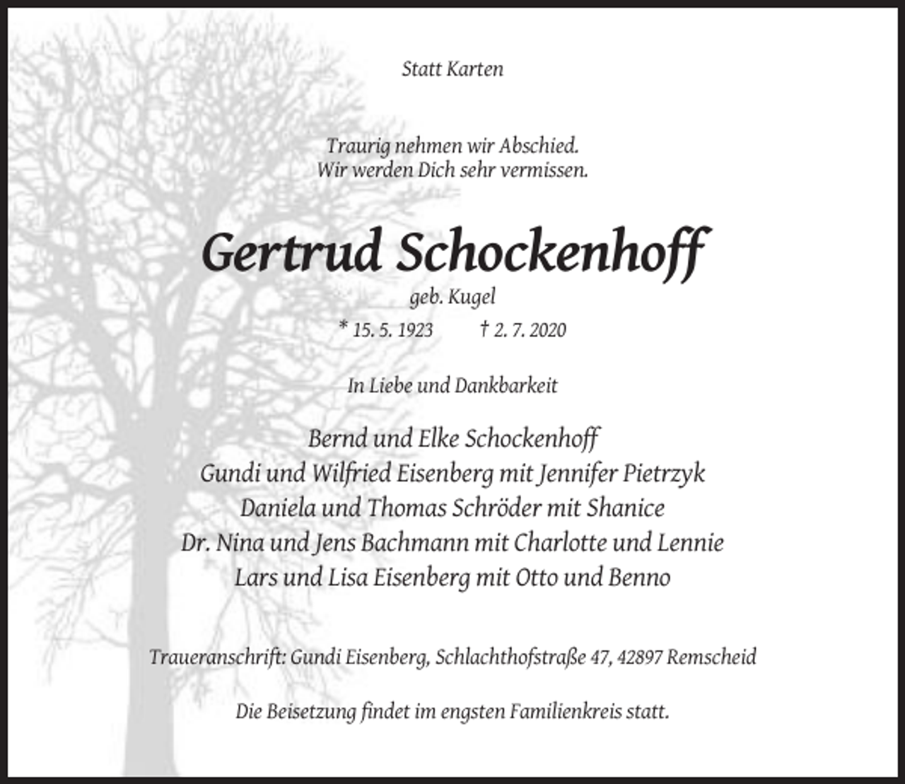 <p>Statt Karten</p><p>Traurig nehmen wir Abschied.<br />Wir werden Dich sehr vermissen.</p><p>Gertrud Schockenhoff<br />geb. Kugel<br />* 15. 5. 1923</p><p>† 2. 7. 2020</p><p>In Liebe und Dankbarkeit</p><p>Bernd und Elke Schockenhoff<br />Gundi und Wilfried Eisenberg mit Jennifer Pietrzyk<br />Daniela und Thomas Schröder mit Shanice<br />Dr. Nina und Jens Bachmann mit Charlotte und Lennie<br />Lars und Lisa Eisenberg mit Otto und Benno</p><p>Traueranschrift: Gundi Eisenberg, Schlachthofstraße 47, 42897 Remscheid<br />Die Beisetzung findet im engsten Familienkreis statt.</p>