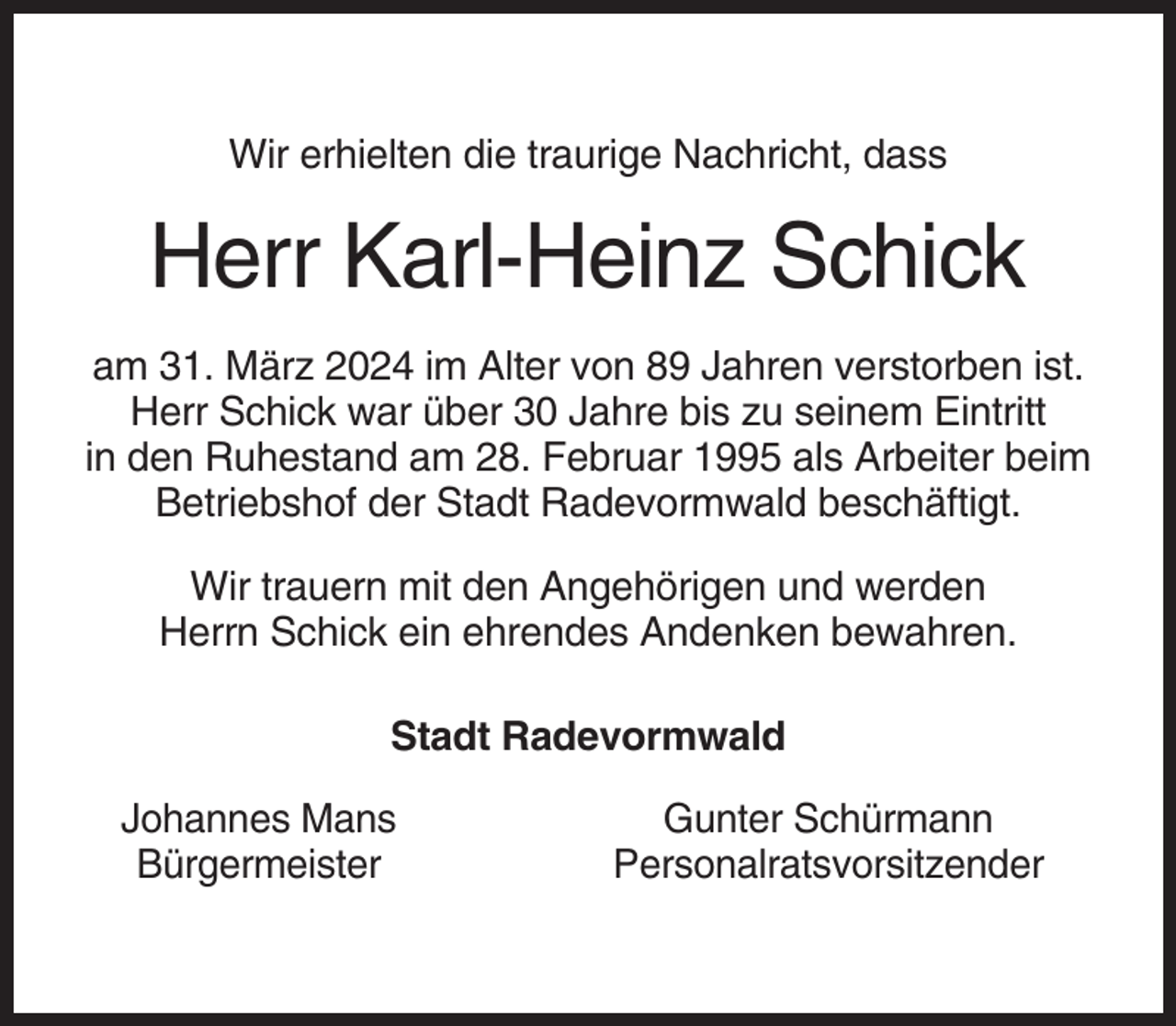 <p>Wir erhielten die traurige Nachricht, dass</p><p>Herr Karl-Heinz Schick<br />am 31. März 2024 im Alter von 89 Jahren verstorben ist.<br />Herr Schick war über 30 Jahre bis zu seinem Eintritt<br />in den Ruhestand am 28. Februar 1995 als Arbeiter beim<br />Betriebshof der Stadt Radevormwald beschäftigt.<br />Wir trauern mit den Angehörigen und werden<br />Herrn Schick ein ehrendes Andenken bewahren.<br />Stadt Radevormwald<br />Johannes Mans<br />Bürgermeister</p><p>Gunter Schürmann<br />Personalratsvorsitzender</p>