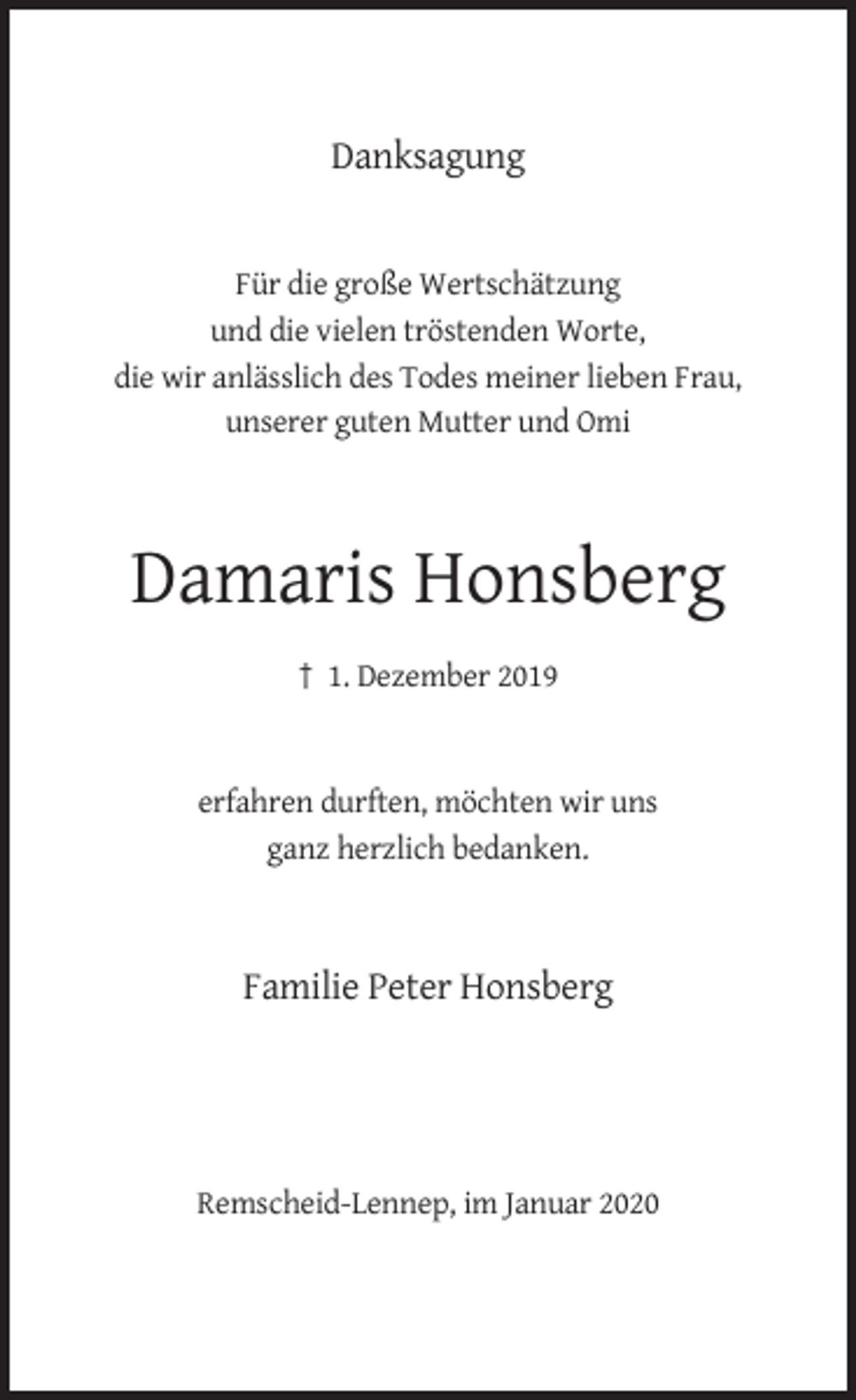 <p>Danksagung</p><p>Für die große Wertschätzung<br />und die vielen tröstenden Worte,<br />die wir anlässlich des Todes meiner lieben Frau,<br />unserer guten Mutter und Omi</p><p>Damaris Honsberg<br />† 1. Dezember 2019</p><p>erfahren durften, möchten wir uns<br />ganz herzlich bedanken.</p><p>Familie Peter Honsberg</p><p>Remscheid-Lennep, im Januar 2020</p>