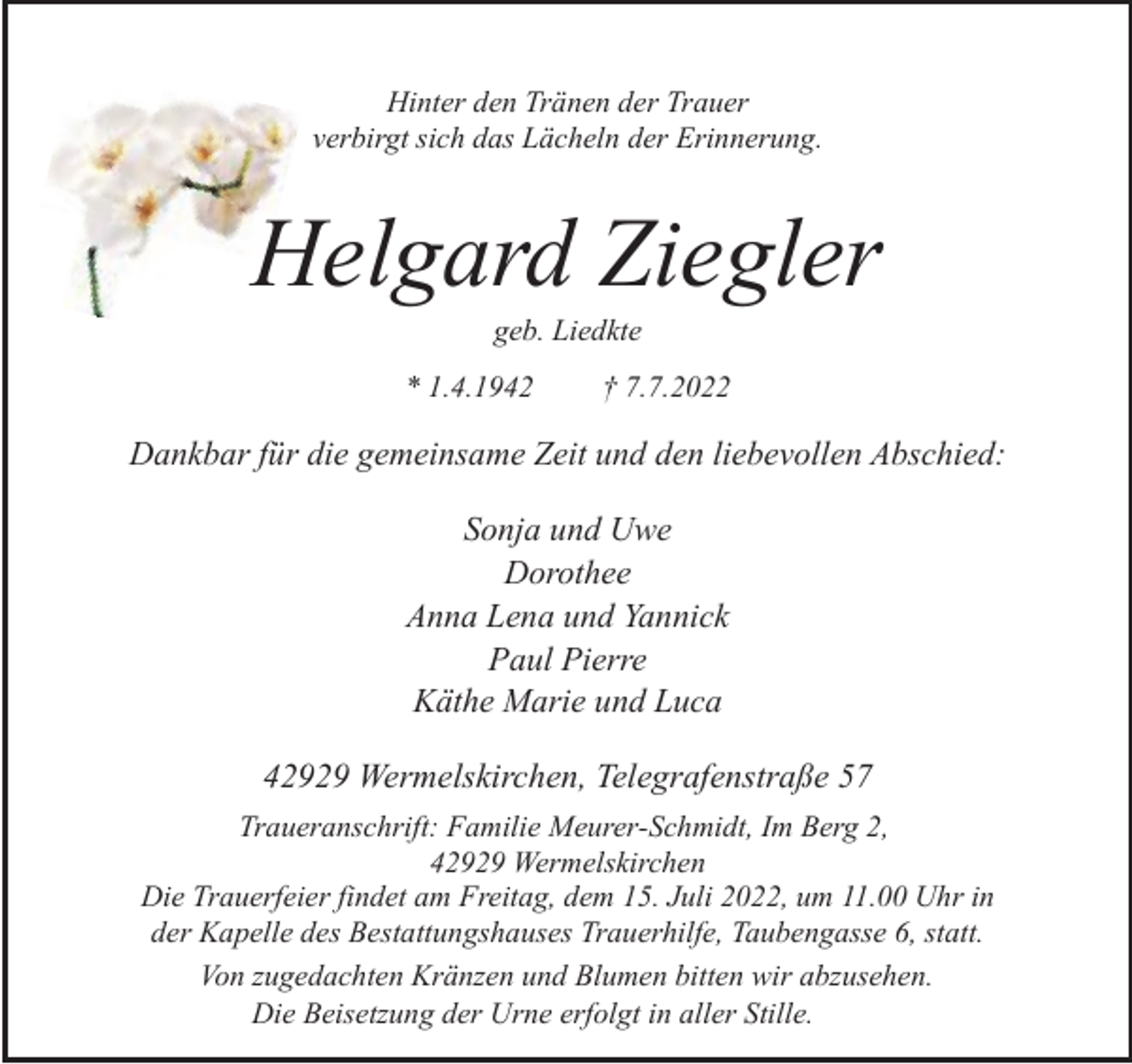 <p>Hinter den Tränen der Trauer<br />verbirgt sich das Lächeln der Erinnerung.</p><p>Helgard Ziegler<br />geb. Liedkte</p><p>* 1.4.1942</p><p>† 7.7.2022</p><p>Dankbar für die gemeinsame Zeit und den liebevollen Abschied:<br />Sonja und Uwe<br />Dorothee<br />Anna Lena und Yannick<br />Paul Pierre<br />Käthe Marie und Luca</p><p>42929 Wermelskirchen, Telegrafenstraße 57<br />Traueranschrift: Familie Meurer-Schmidt, Im Berg 2,<br />42929 Wermelskirchen<br />Die Trauerfeier findet am Freitag, dem 15. Juli 2022, um 11.00 Uhr in<br />der Kapelle des Bestattungshauses Trauerhilfe, Taubengasse 6, statt.<br />Von zugedachten Kränzen und Blumen bitten wir abzusehen.<br />Die Beisetzung der Urne erfolgt in aller Stille.</p>