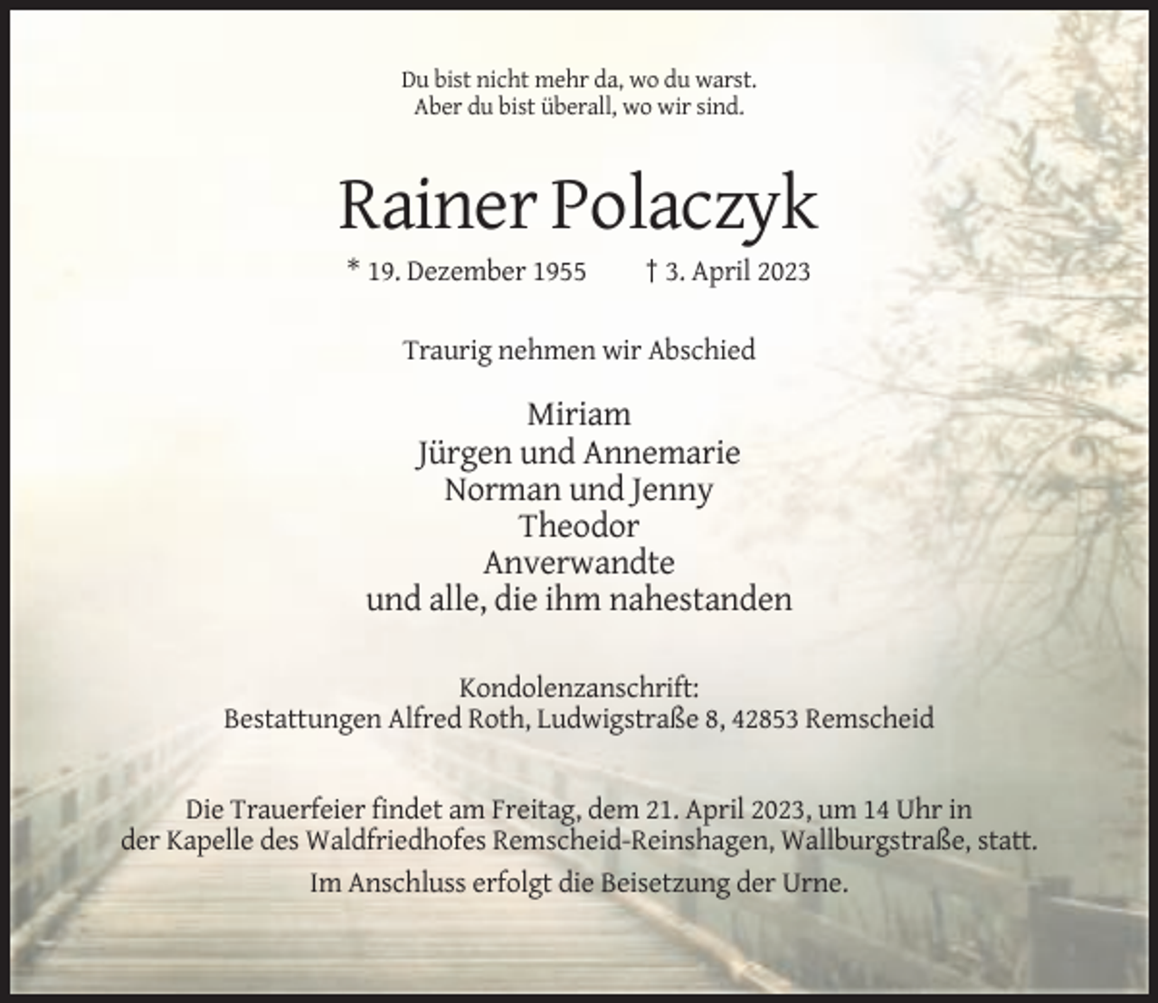 <p>Du bist nicht mehr da, wo du warst.<br />Aber du bist überall, wo wir sind.</p><p>Rainer Polaczyk<br />* 19. Dezember 1955</p><p>† 3. April 2023</p><p>Traurig nehmen wir Abschied</p><p>Miriam<br />Jürgen und Annemarie<br />Norman und Jenny<br />Theodor<br />Anverwandte<br />und alle, die ihm nahestanden<br />Kondolenzanschrift:<br />Bestattungen Alfred Roth, Ludwigstraße 8, 42853 Remscheid</p><p>Die Trauerfeier findet am Freitag, dem 21. April 2023, um 14 Uhr in<br />der Kapelle des Waldfriedhofes Remscheid-Reinshagen, Wallburgstraße, statt.<br />Im Anschluss erfolgt die Beisetzung der Urne.</p>