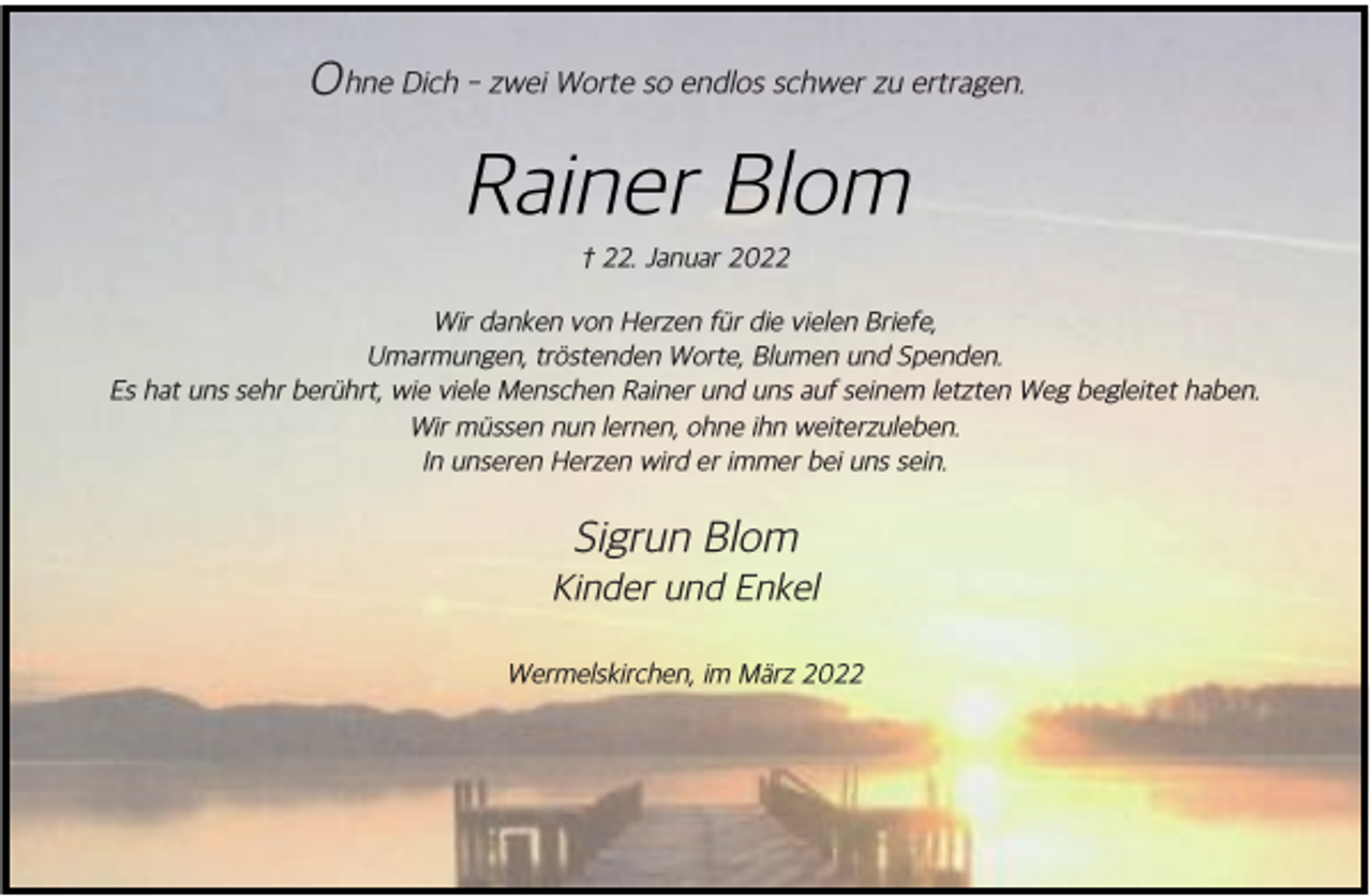 <p>O hne Dich - zwei Worte so endlos schwer zu ertragen.</p><p>Rainer Blom<br />† 22. Januar 2022</p><p>Wir danken von Herzen f+r die vielen Briefe,<br />Umarmungen, tr*stenden Worte, Blumen und Spenden.<br />Es hat uns sehr ber+hrt, wie viele Menschen Rainer und uns auf seinem letzten Weg begleitet haben.<br />Wir m+ssen nun lernen, ohne ihn weiterzuleben.<br />In unseren Herzen wird er immer bei uns sein.</p><p>Sigrun Blom</p><p>Kinder und Enkel<br />Wermelskirchen, im M'rz 2022</p>