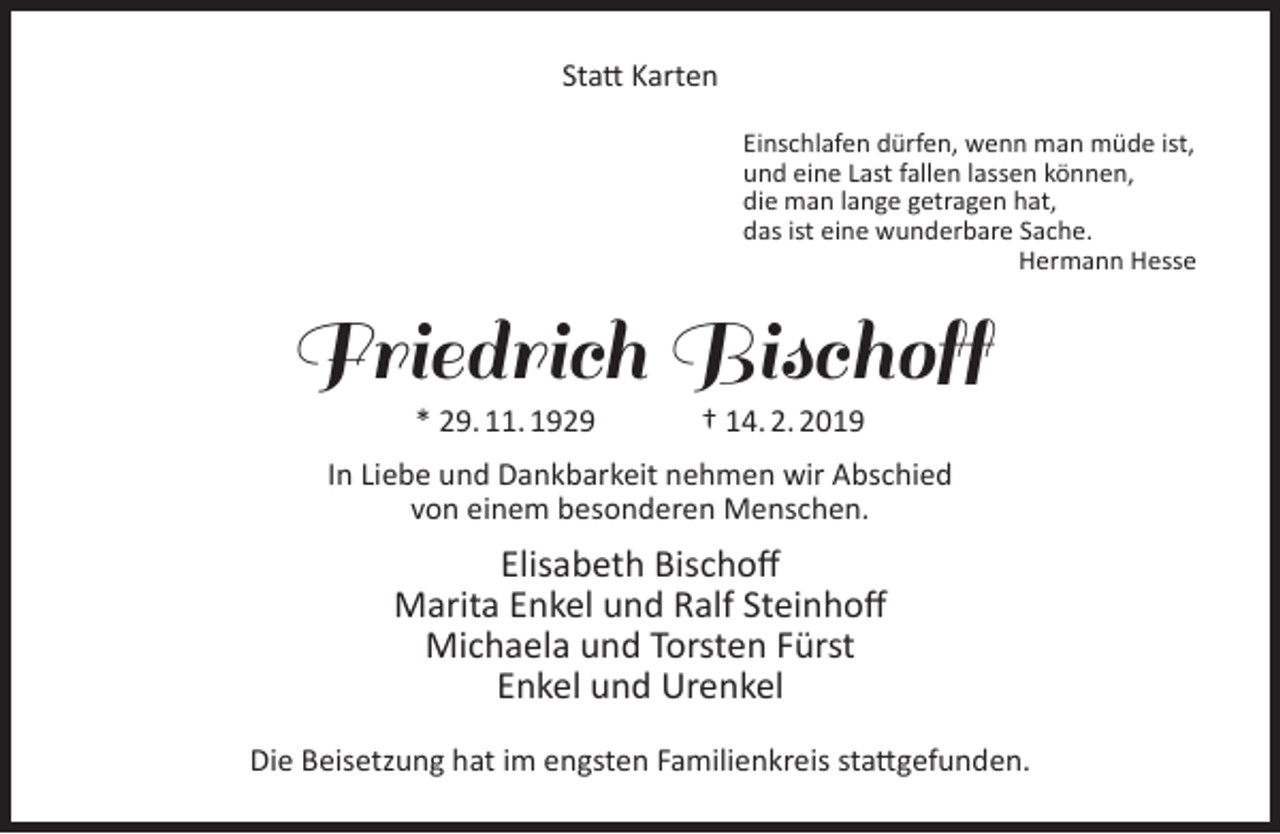 <p>Statt Karten<br />Einschlafen dürfen, wenn man müde ist,<br />und eine Last fallen lassen können,<br />die man lange getragen hat,<br />das ist eine wunderbare Sache.<br />Hermann Hesse</p><p>Friedrich Bischoff<br />* 29. 11. 1929</p><p>† 14. 2. 2019</p><p>In Liebe und Dankbarkeit nehmen wir Abschied<br />von einem besonderen Menschen.</p><p>Elisabeth Bischoff<br />Marita Enkel und Ralf Steinhoff<br />Michaela und Torsten Fürst<br />Enkel und Urenkel<br />Die Beisetzung hat im engsten Familienkreis stattgefunden.</p>