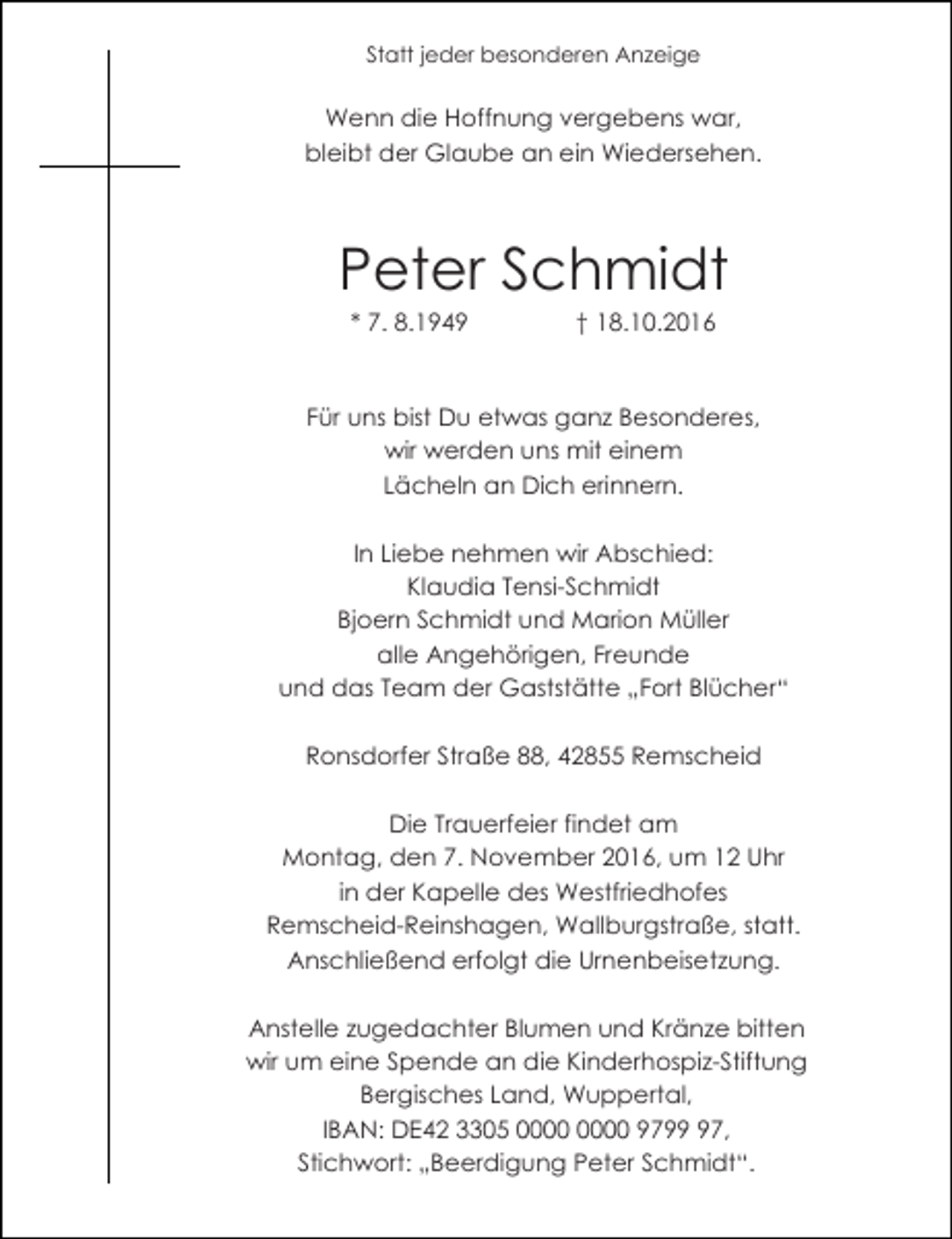 <p>Statt jeder besonderen Anzeige</p><p>Wenn die Hoffnung vergebens war,<br />bleibt der Glaube an ein Wiedersehen.</p><p>Peter Schmidt<br />* 7. 8.1949</p><p>† 18.10.2016</p><p>Für uns bist Du etwas ganz Besonderes,<br />wir werden uns mit einem<br />Lächeln an Dich erinnern.<br />In Liebe nehmen wir Abschied:<br />Klaudia Tensi-Schmidt<br />Bjoern Schmidt und Marion Müller<br />alle Angehörigen, Freunde<br />und das Team der Gaststätte „Fort Blücher“<br />Ronsdorfer Straße 88, 42855 Remscheid<br />Die Trauerfeier findet am<br />Montag, den 7. November 2016, um 12 Uhr<br />in der Kapelle des Westfriedhofes<br />Remscheid-Reinshagen, Wallburgstraße, statt.<br />Anschließend erfolgt die Urnenbeisetzung.<br />Anstelle zugedachter Blumen und Kränze bitten<br />wir um eine Spende an die Kinderhospiz-Stiftung<br />Bergisches Land, Wuppertal,<br />IBAN: DE42 3305 9797,<br />Stichwort: „Beerdigung Peter Schmidt“.</p>