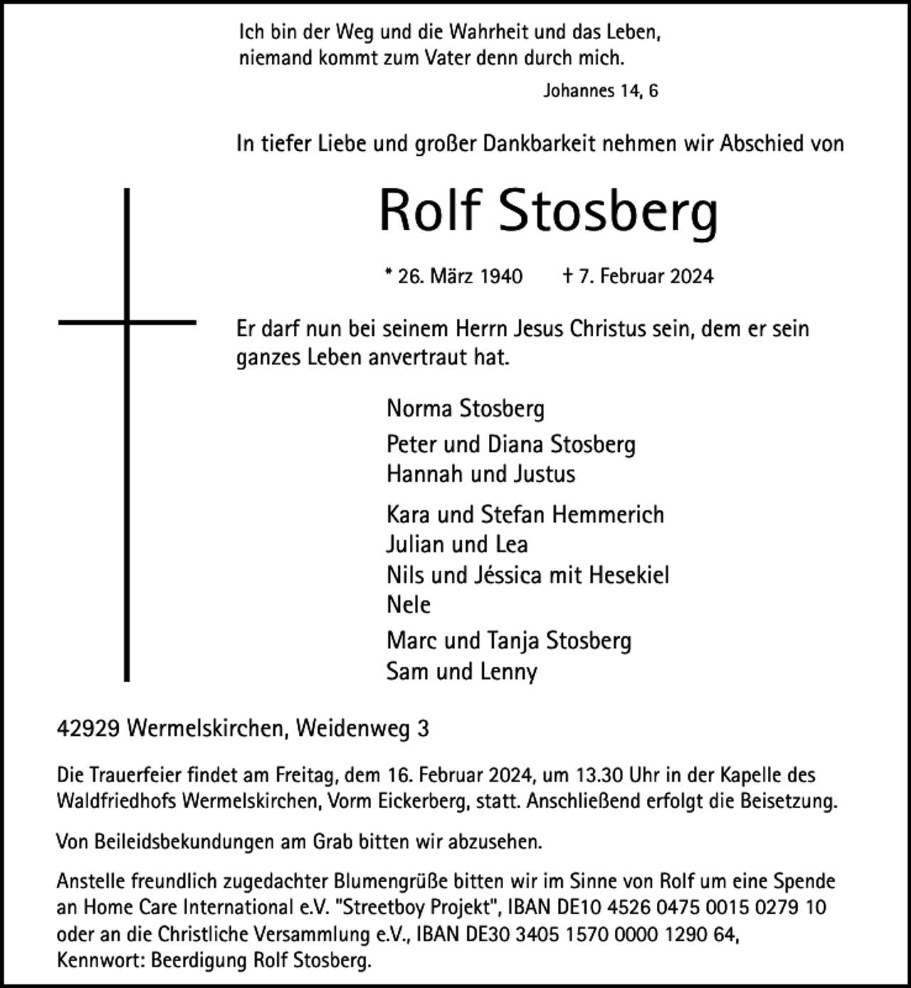 <p>Ich bin der Weg und die Wahrheit und das Leben,<br />niemand kommt zum Vater denn durch mich.<br />Johannes 14, 6</p><p>In tiefer Liebe und großer Dankbarkeit nehmen wir Abschied von</p><p>Rolf Stosberg<br />* 26. März 1940</p><p>† 7. Februar 2024</p><p>Er darf nun bei seinem Herrn Jesus Christus sein, dem er sein<br />ganzes Leben anvertraut hat.</p><p>Norma Stosberg<br />Peter und Diana Stosberg<br />Hannah und Justus<br />Kara und Stefan Hemmerich<br />Julian und Lea<br />Nils und Jéssica mit Hesekiel<br />Nele<br />Marc und Tanja Stosberg<br />Sam und Lenny<br />42929 Wermelskirchen, Weidenweg 3<br />Die Trauerfeier findet am Freitag, dem 16. Februar 2024, um 13.30 Uhr in der Kapelle des<br />Waldfriedhofs Wermelskirchen, Vorm Eickerberg, statt. Anschließend erfolgt die Beisetzung.<br />Von Beileidsbekundungen am Grab bitten wir abzusehen.<br />Anstelle freundlich zugedachter Blumengrüße bitten wir im Sinne von Rolf um eine Spende<br />an Home Care International e.V. "Streetboy Projekt", IBAN DE10 4526 0475 0015 0279 10<br />oder an die Christliche Versammlung e.V., IBAN DE30 3405 157000 1290 64,<br />Kennwort: Beerdigung Rolf Stosberg.</p>