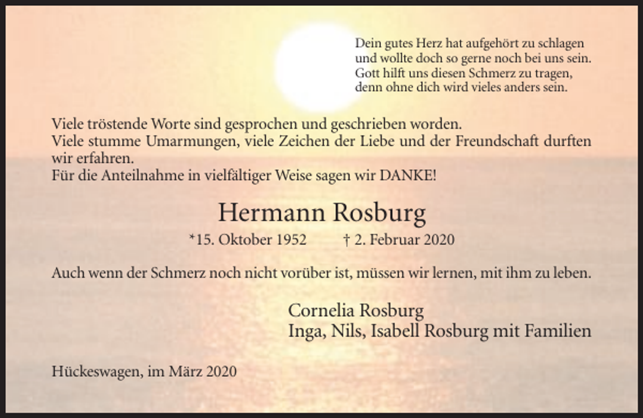 <p>Dein gutes Herz hat aufgehört zu schlagen<br />und wollte doch so gerne noch bei uns sein.<br />Gott hilft uns diesen Schmerz zu tragen,<br />denn ohne dich wird vieles anders sein.</p><p>Viele tröstende Worte sind gesprochen und geschrieben worden.<br />Viele stumme Umarmungen, viele Zeichen der Liebe und der Freundschaft durften<br />wir erfahren.<br />Für die Anteilnahme in vielfältiger Weise sagen wir DANKE!</p><p>Titel</p><p>Hermann Rosburg<br />*15. Oktober 1952</p><p>† 2. Februar 2020</p><p>Auch wenn der Schmerz noch nicht vorüber ist, müssen wir lernen, mit ihm zu leben.</p><p>Grundtext</p><p>Cornelia Rosburg<br />Inga, Nils, Isabell Rosburg mit Familien<br />Hückeswagen, im März 2020</p>