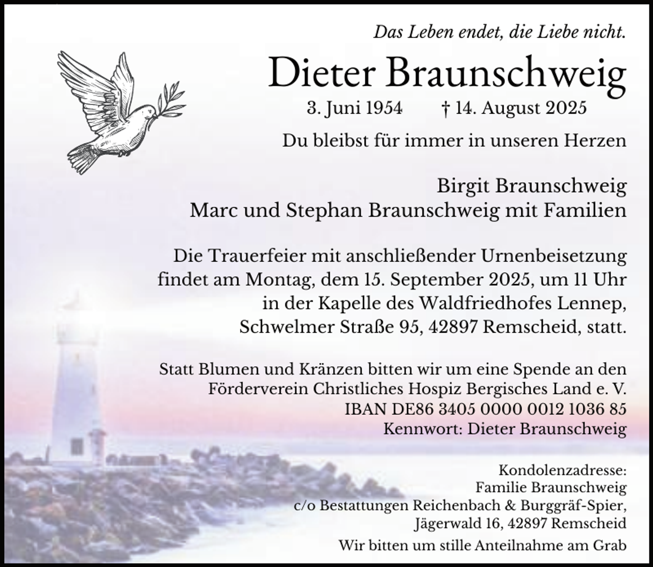 <p>Das Leben endet, die Liebe nicht.</p>
<p>Dieter Braunschweig<br />3. Juni 1954</p>
<p>† 14. August 2025</p>
<p>Du bleibst für immer in unseren Herzen</p>
<p>Birgit Braunschweig<br />Marc und Stephan Braunschweig mit Familien<br />Die Trauerfeier mit anschließender Urnenbeisetzung<br />findet am Montag, dem 15. September 2025, um 11 Uhr<br />in der Kapelle des Waldfriedhofes Lennep,<br />Schwelmer Straße 95, 42897 Remscheid, statt.<br />Statt Blumen und Kränzen bitten wir um eine Spende an den<br />Förderverein Christliches Hospiz Bergisches Land e. V.<br />IBAN DE86 3405 0012 1036 85<br />Kennwort: Dieter Braunschweig<br />Kondolenzadresse:<br />Familie Braunschweig<br />c/o Bestattungen Reichenbach &amp; Burggräf-Spier,<br />Jägerwald 16, 42897 Remscheid</p>
<p>Wir bitten um stille Anteilnahme am Grab</p>