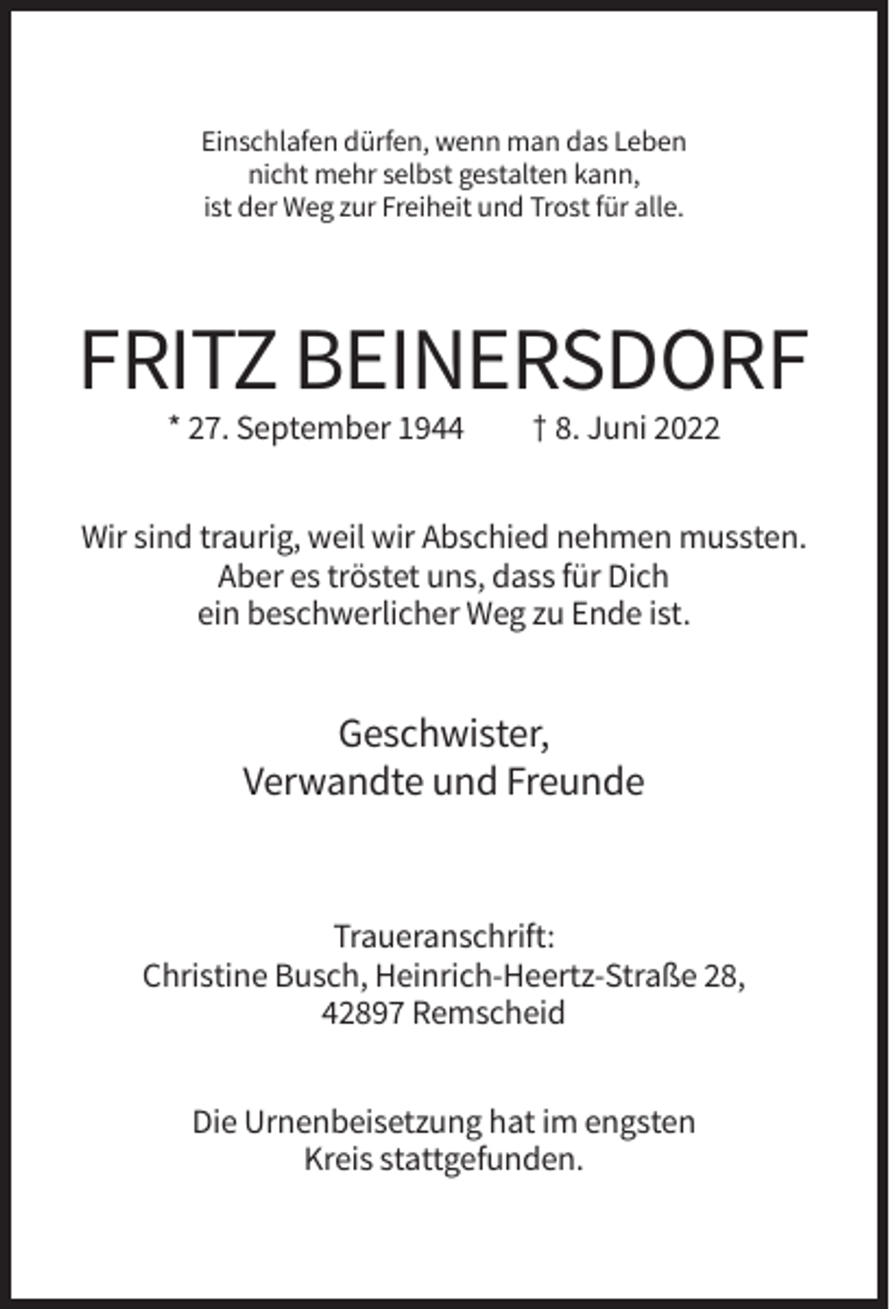 <p>Einschlafen dürfen, wenn man das Leben<br />nicht mehr selbst gestalten kann,<br />ist der Weg zur Freiheit und Trost für alle.</p><p>FRITZ BEINERSDORF<br />* 27. September 1944</p><p>† 8. Juni 2022</p><p>Wir sind traurig, weil wir Abschied nehmen mussten.<br />Aber es tröstet uns, dass für Dich<br />ein beschwerlicher Weg zu Ende ist.</p><p>Geschwister,<br />Verwandte und Freunde</p><p>Traueranschrift:<br />Christine Busch, Heinrich-Heertz-Straße 28,<br />42897 Remscheid<br />Die Urnenbeisetzung hat im engsten<br />Kreis stattgefunden.</p>