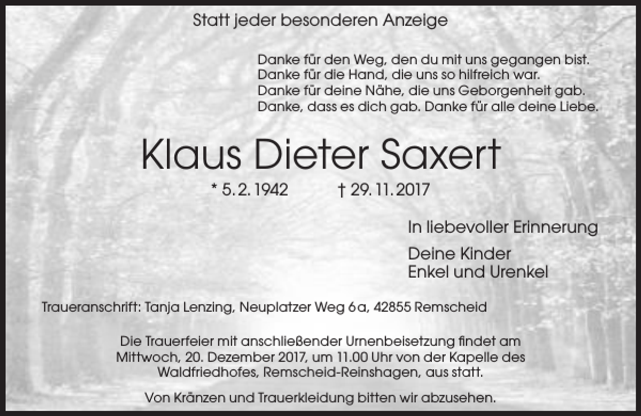<p>Statt jeder besonderen Anzeige<br />Danke für den Weg, den du mit uns gegangen bist.<br />Danke für die Hand, die uns so hilfreich war.<br />Danke für deine Nähe, die uns Geborgenheit gab.<br />Danke, dass es dich gab. Danke für alle deine Liebe.</p><p>Klaus Dieter Saxert<br />* 5. 2. 1942</p><p>† 29. 11. 2017</p><p>In liebevoller Erinnerung<br />Deine Kinder<br />Enkel und Urenkel<br />Traueranschrift: Tanja Lenzing, Neuplatzer Weg 6 a, 42855 Remscheid<br />Die Trauerfeier mit anschließender Urnenbeisetzung ﬁndet am<br />Mittwoch, 20. Dezember 2017, um 11.00 Uhr von der Kapelle des<br />Waldfriedhofes, Remscheid-Reinshagen, aus statt.<br />Von Kränzen und Trauerkleidung bitten wir abzusehen.</p>