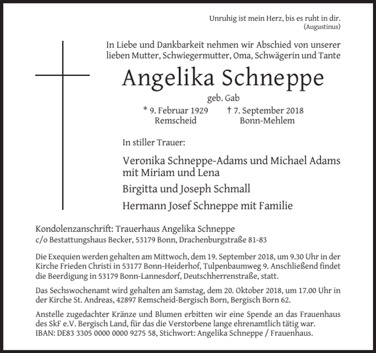 <p>Unruhig ist mein Herz, bis es ruht in dir.<br />(Augustinus)</p><p>In Liebe und Dankbarkeit nehmen wir Abschied von unserer<br />lieben Mutter, Schwiegermutter, Oma, Schwägerin und Tante</p><p>Angelika Schneppe<br />geb. Gab<br />* 9. Februar 1929<br />† 7. September 2018<br />Remscheid<br />Bonn-Mehlem<br />In stiller Trauer:</p><p>Veronika Schneppe-Adams und Michael Adams<br />mit Miriam und Lena<br />Birgitta und Joseph Schmall<br />Hermann Josef Schneppe mit Familie<br />Kondolenzanschrift: Trauerhaus Angelika Schneppe<br />c/o Bestattungshaus Becker, 53179 Bonn, Drachenburgstraße 81-83<br />Die Exequien werden gehalten am Mittwoch, dem 19. September 2018, um 9.30 Uhr in der<br />Kirche Frieden Christi in 53177 Bonn-Heiderhof, Tulpenbaumweg 9. Anschließend findet<br />die Beerdigung in 53179 Bonn-Lannesdorf, Deutschherrenstraße, statt.<br />Das Sechswochenamt wird gehalten am Samstag, dem 20. Oktober 2018, um 17.00 Uhr in<br />der Kirche St. Andreas, 42897 Remscheid-Bergisch Born, Bergisch Born 62.<br />Anstelle zugedachter Kränze und Blumen erbitten wir eine Spende an das Frauenhaus<br />des SkF e.V. Bergisch Land, für das die Verstorbene lange ehrenamtlich tätig war.<br />IBAN: DE8305 9278, Stichwort: Angelika Schneppe / Frauenhaus.</p>