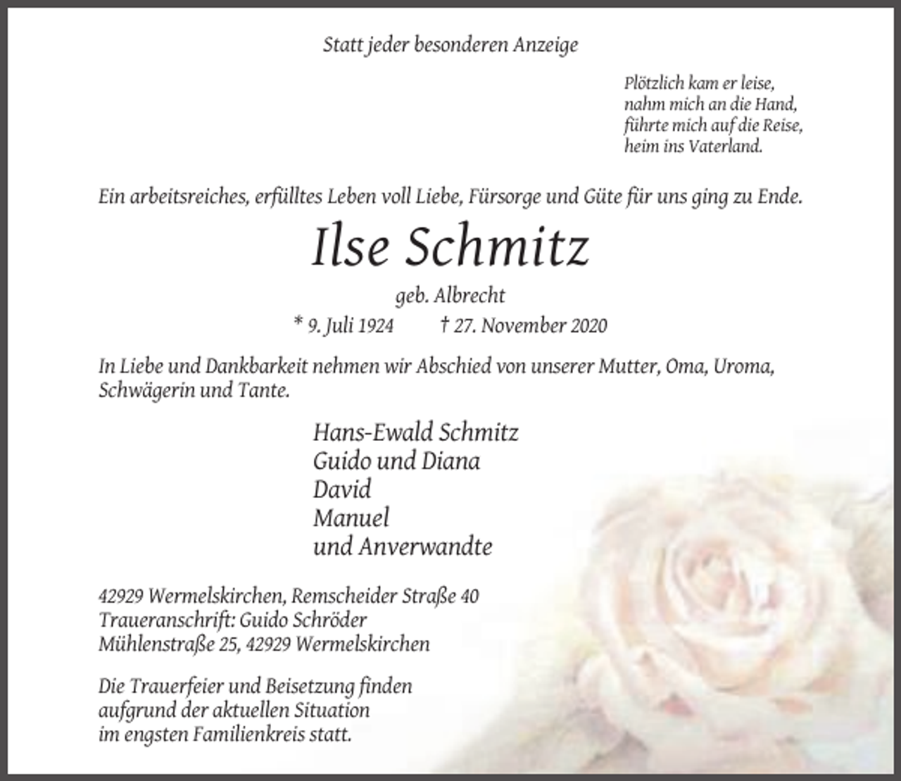 <p>Statt jeder besonderen Anzeige<br />Plötzlich kam er leise,<br />nahm mich an die Hand,<br />führte mich auf die Reise,<br />heim ins Vaterland.</p><p>Ein arbeitsreiches, erfülltes Leben voll Liebe, Fürsorge und Güte für uns ging zu Ende.</p><p>Ilse Schmitz<br />geb. Albrecht<br />* 9. Juli 1924<br />† 27. November 2020<br />In Liebe und Dankbarkeit nehmen wir Abschied von unserer Mutter, Oma, Uroma,<br />Schwägerin und Tante.</p><p>Hans-Ewald Schmitz<br />Guido und Diana<br />David<br />Manuel<br />und Anverwandte<br />42929 Wermelskirchen, Remscheider Straße 40<br />Traueranschrift: Guido Schröder<br />Mühlenstraße 25, 42929 Wermelskirchen<br />Die Trauerfeier und Beisetzung finden<br />aufgrund der aktuellen Situation<br />im engsten Familienkreis statt.</p>