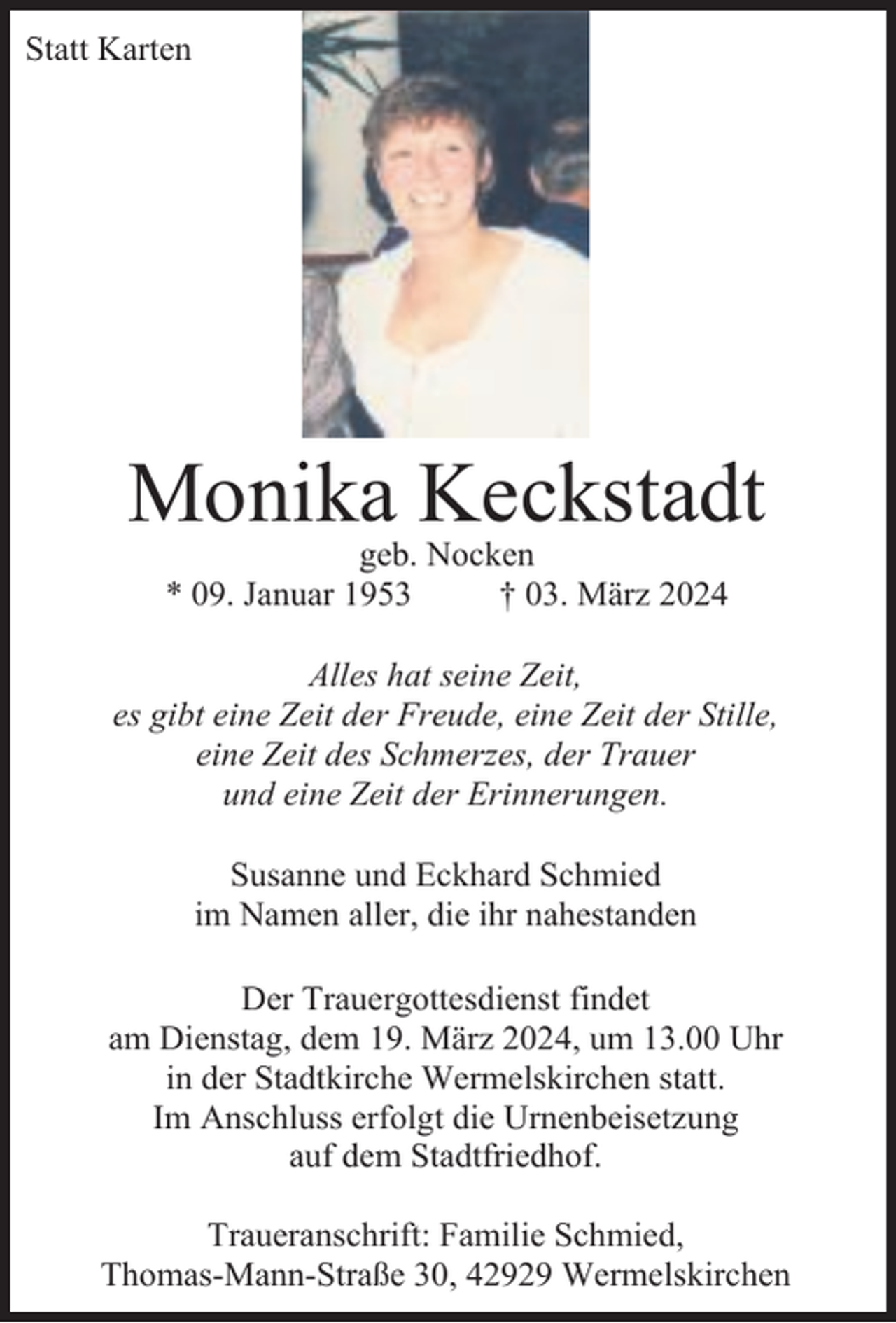 <p>Statt Karten</p><p>Monika Keckstadt<br />geb. Nocken<br />* 09. Januar 1953<br />† 03. März 2024</p><p>Alles hat seine Zeit,<br />es gibt eine Zeit der Freude, eine Zeit der Stille,<br />eine Zeit des Schmerzes, der Trauer<br />und eine Zeit der Erinnerungen.<br />Susanne und Eckhard Schmied<br />im Namen aller, die ihr nahestanden<br />Der Trauergottesdienst findet<br />am Dienstag, dem 19. März 2024, um 13.00 Uhr<br />in der Stadtkirche Wermelskirchen statt.<br />Im Anschluss erfolgt die Urnenbeisetzung<br />auf dem Stadtfriedhof.<br />Traueranschrift: Familie Schmied,<br />Thomas-Mann-Straße 30, 42929 Wermelskirchen</p>