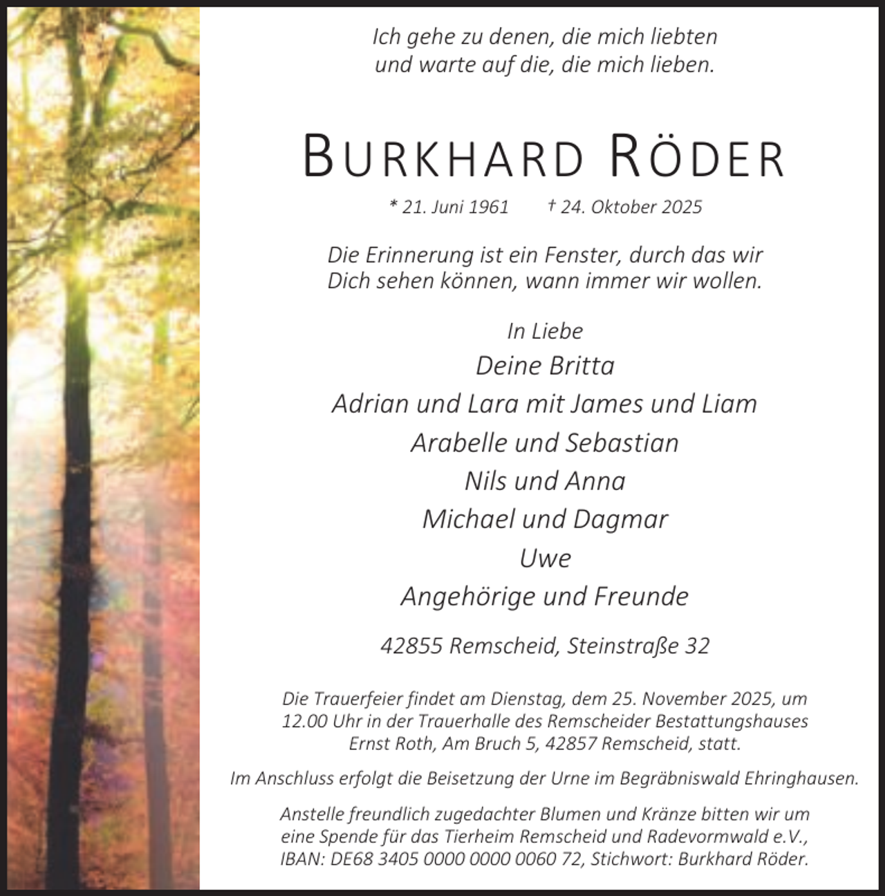 <p>Ich gehe zu denen, die mich liebten<br />und warte auf die, die mich lieben.</p><p>B URKHARD R ÖDER<br />* 21. Juni 1961</p><p>† 24. Oktober 2025</p><p>Die Erinnerung ist ein Fenster, durch das wir<br />Dich sehen können, wann immer wir wollen.<br />In Liebe</p><p>Deine Britta<br />Adrian und Lara mit James und Liam<br />Arabelle und Sebastian<br />Nils und Anna<br />Michael und Dagmar<br />Uwe<br />Angehörige und Freunde<br />42855 Remscheid, Steinstraße 32<br />Die Trauerfeier findet am Dienstag, dem 25. November 2025, um<br />12.00 Uhr in der Trauerhalle des Remscheider Bestattungshauses<br />Ernst Roth, Am Bruch 5, 42857 Remscheid, statt.<br />Im Anschluss erfolgt die Beisetzung der Urne im Begräbniswald Ehringhausen.<br />Anstelle freundlich zugedachter Blumen und Kränze bitten wir um<br />eine Spende für das Tierheim Remscheid und Radevormwald e.V.,<br />IBAN: DE68 3405 0060 72, Stichwort: Burkhard Röder.</p>