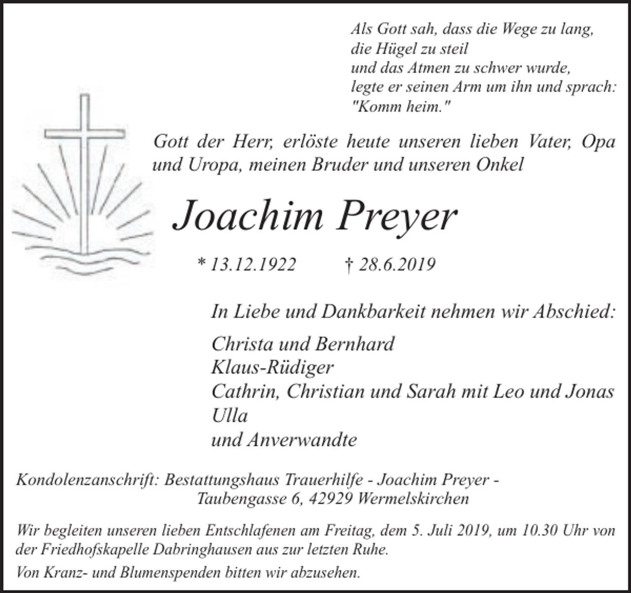 <p>Als Gott sah, dass die Wege zu lang,<br />die Hügel zu steil<br />und das Atmen zu schwer wurde,<br />legte er seinen Arm um ihn und sprach:<br />"Komm heim."</p><p>Gott der Herr, erlöste heute unseren lieben Vater, Opa<br />und Uropa, meinen Bruder und unseren Onkel</p><p>Joachim Preyer<br />* 13.12.1922</p><p>† 28.6.2019</p><p>In Liebe und Dankbarkeit nehmen wir Abschied:<br />Christa und Bernhard<br />Klaus-Rüdiger<br />Cathrin, Christian und Sarah mit Leo und Jonas<br />Ulla<br />und Anverwandte<br />Kondolenzanschrift: Bestattungshaus Trauerhilfe - Joachim Preyer Taubengasse 6, 42929 Wermelskirchen<br />Wir begleiten unseren lieben Entschlafenen am Freitag, dem 5. Juli 2019, um 10.30 Uhr von<br />der Friedhofskapelle Dabringhausen aus zur letzten Ruhe.<br />Von Kranz- und Blumenspenden bitten wir abzusehen.</p>