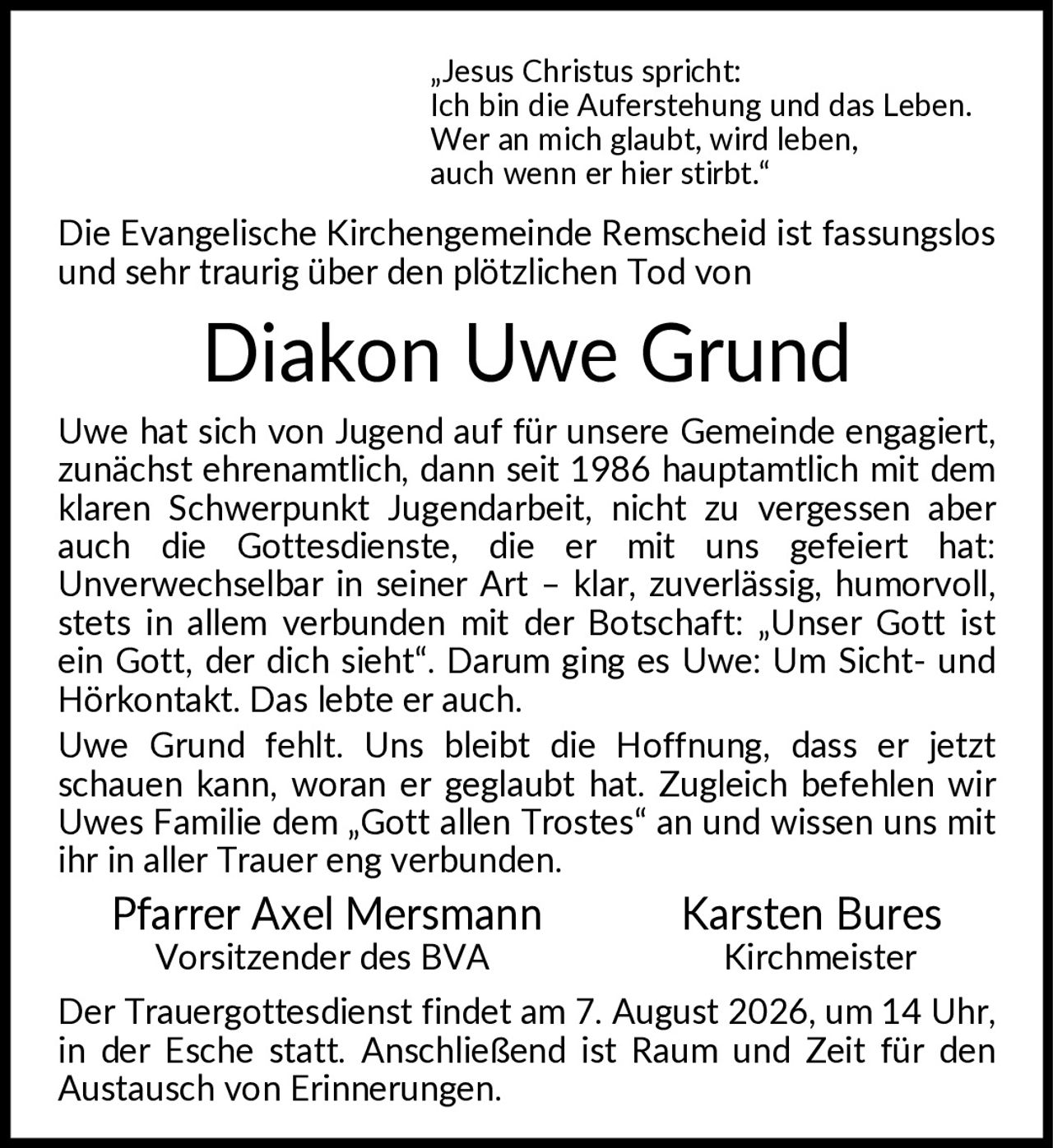 <p>"Jesus Christus spricht: Ich bin die Auferstehung und das Leben. Wer an mich glaubt, wird leben, auch wenn er hier stirbt."</p>

<p>Die Evangelische Kirchengemeinde Remscheid ist fassungslos und sehr traurig über den plötzlichen Tod von</p>

<p><strong>Diakon Uwe Grund</strong></p>

<p>Uwe hat sich von Jugend auf für unsere Gemeinde engagiert, zunächst ehrenamtlich, dann seit 1986 hauptamtlich mit dem klaren Schwerpunkt Jugendarbeit, nicht zu vergessen aber auch die Gottesdienste, die er mit uns gefeiert hat: Unverwechselbar in seiner Art – klar, zuverlässig, humorvoll, stets in allem verbunden mit der Botschaft: "Unser Gott ist ein Gott, der dich sieht". Darum ging es Uwe: Um Sicht- und Hörkontakt. Das lebte er auch.</p>

<p>Uwe Grund fehlt. Uns bleibt die Hoffnung, dass er jetzt schauen kann, woran er geglaubt hat. Zugleich befehlen wir Uwes Familie dem "Gott allen Trostes" an und wissen uns mit ihr in aller Trauer eng verbunden.</p>

<p>Pfarrer Axel Mersmann<br>Vorsitzender des BVA<br><br>Karsten Bures<br>Kirchmeister</p>

<p>Der Trauergottesdienst findet am 7. August 2026, um 14 Uhr, in der Esche statt. Anschließend ist Raum und Zeit für den Austausch von Erinnerungen.</p>