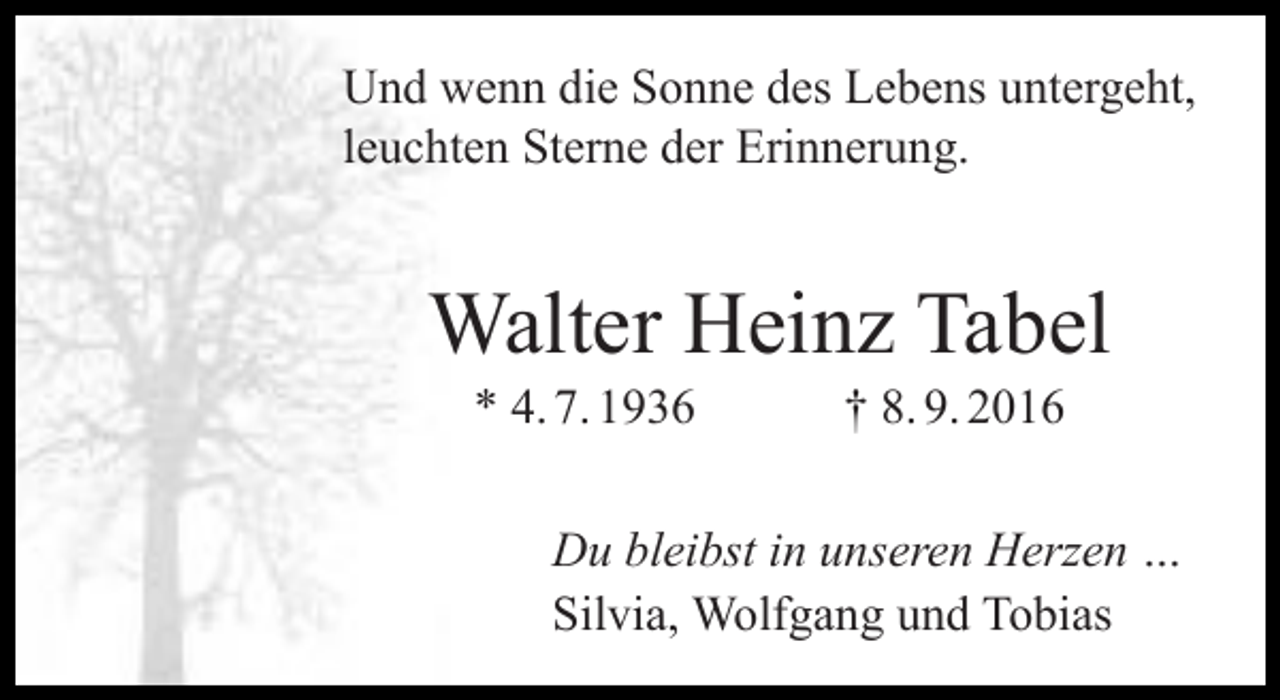<p>Und wenn die Sonne des Lebens untergeht,<br />leuchten Sterne der Erinnerung.</p><p>Walter Heinz Tabel<br />* 4. 7. 1936</p><p>† 8. 9. 2016</p><p>Du bleibst in unseren Herzen …<br />Silvia, Wolfgang und Tobias</p>