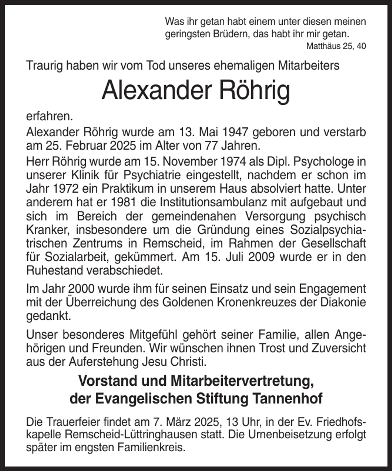 <p>Was ihr getan habt einem unter diesen meinen<br />geringsten Brüdern, das habt ihr mir getan.<br />Matthäus 25, 40</p><p>Traurig haben wir vom Tod unseres ehemaligen Mitarbeiters</p><p>Alexander Röhrig<br />erfahren.<br />Alexander Röhrig wurde am 13. Mai 1947 geboren und verstarb<br />am 25. Februar 2025 im Alter von 77 Jahren.<br />Herr Röhrig wurde am 15. November 1974 als Dipl. Psychologe in<br />unserer Klinik für Psychiatrie eingestellt, nachdem er schon im<br />Jahr 1972 ein Praktikum in unserem Haus absolviert hatte. Unter<br />anderem hat er 1981 die Institutionsambulanz mit aufgebaut und<br />sich im Bereich der gemeindenahen Versorgung psychisch<br />Kranker, insbesondere um die Gründung eines Sozialpsychiatrischen Zentrums in Remscheid, im Rahmen der Gesellschaft<br />für Sozialarbeit, gekümmert. Am 15. Juli 2009 wurde er in den<br />Ruhestand verabschiedet.<br />Im Jahr 2000 wurde ihm für seinen Einsatz und sein Engagement<br />mit der Überreichung des Goldenen Kronenkreuzes der Diakonie<br />gedankt.<br />Unser besonderes Mitgefühl gehört seiner Familie, allen Angehörigen und Freunden. Wir wünschen ihnen Trost und Zuversicht<br />aus der Auferstehung Jesu Christi.</p><p>Vorstand und Mitarbeitervertretung,<br />der Evangelischen Stiftung Tannenhof<br />Die Trauerfeier findet am 7. März 2025, 13 Uhr, in der Ev. Friedhofskapelle Remscheid-Lüttringhausen statt. Die Urnenbeisetzung erfolgt<br />später im engsten Familienkreis.</p>