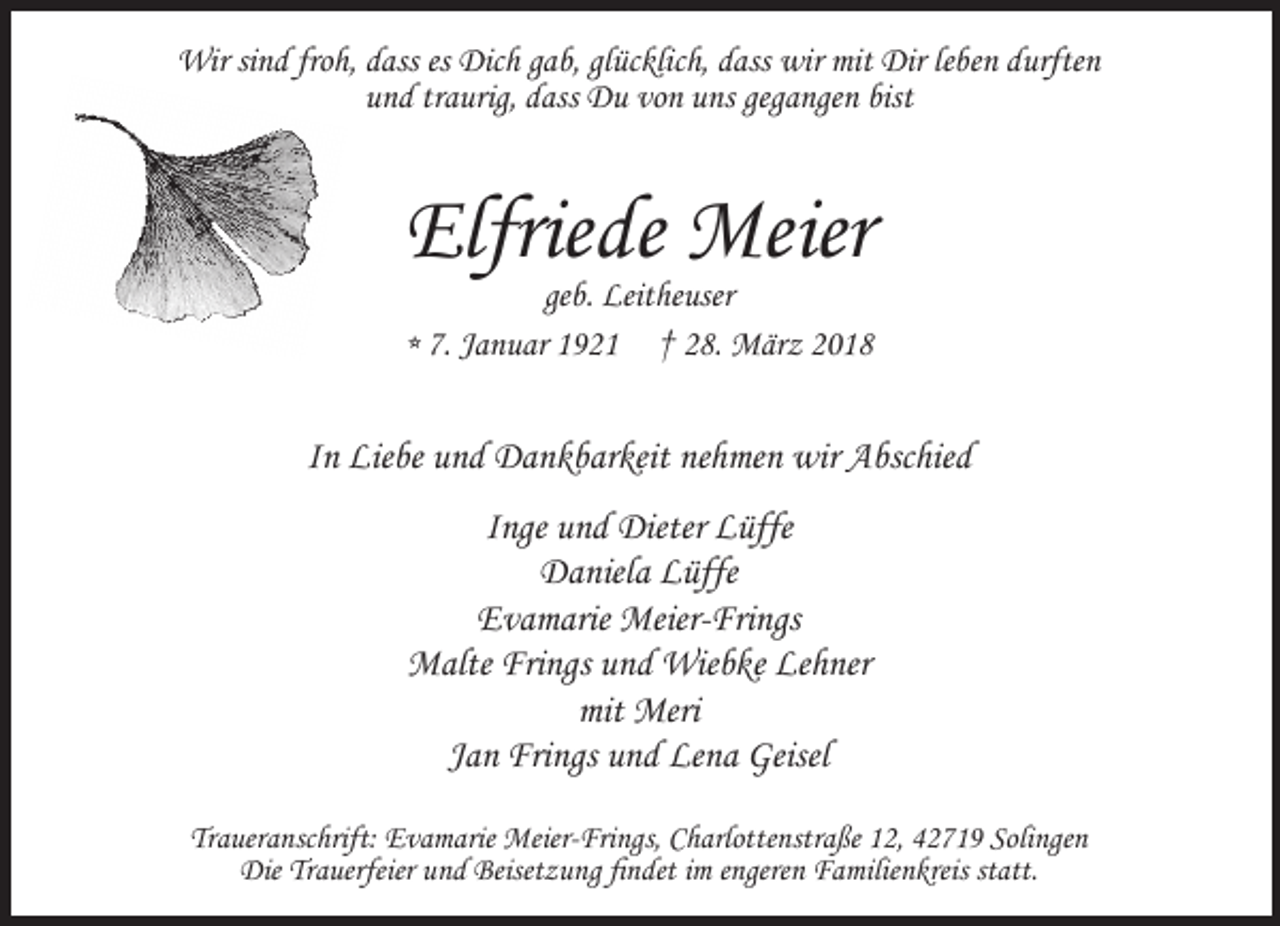 <p>Wir sind froh, dass es Dich gab, glücklich, dass wir mit Dir leben durften<br />und traurig, dass Du von uns gegangen bist</p><p>Elfriede Meier</p><p>geb. Leitheuser<br />* 7. Januar 1921 † 28. März 2018</p><p>In Liebe und Dankbarkeit nehmen wir Abschied<br />Inge und Dieter Lüffe<br />Daniela Lüffe<br />Evamarie Meier-Frings<br />Malte Frings und Wiebke Lehner<br />mit Meri<br />Jan Frings und Lena Geisel<br />Traueranschrift: Evamarie Meier-Frings, Charlottenstraße 12, 42719 Solingen<br />Die Trauerfeier und Beisetzung findet im engeren Familienkreis statt.</p>