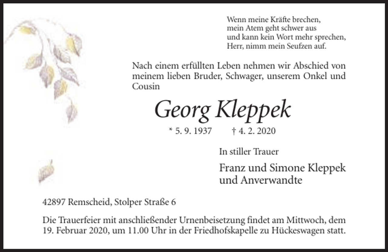 <p>Wenn meine Kräfte brechen,<br />mein Atem geht schwer aus<br />und kann kein Wort mehr sprechen,<br />Herr, nimm mein Seufzen auf.</p><p>Nach einem erfüllten Leben nehmen wir Abschied von<br />meinem lieben Bruder, Schwager, unserem Onkel und<br />Cousin</p><p>Georg Kleppek<br />* 5. 9. 1937</p><p>† 4. 2. 2020<br />In stiller Trauer</p><p>Franz und Simone Kleppek<br />und Anverwandte<br />42897 Remscheid, Stolper Straße 6<br />Die Trauerfeier mit anschließender Urnenbeisetzung findet am Mittwoch, dem<br />19. Februar 2020, um 11.00 Uhr in der Friedhofskapelle zu Hückeswagen statt.</p>