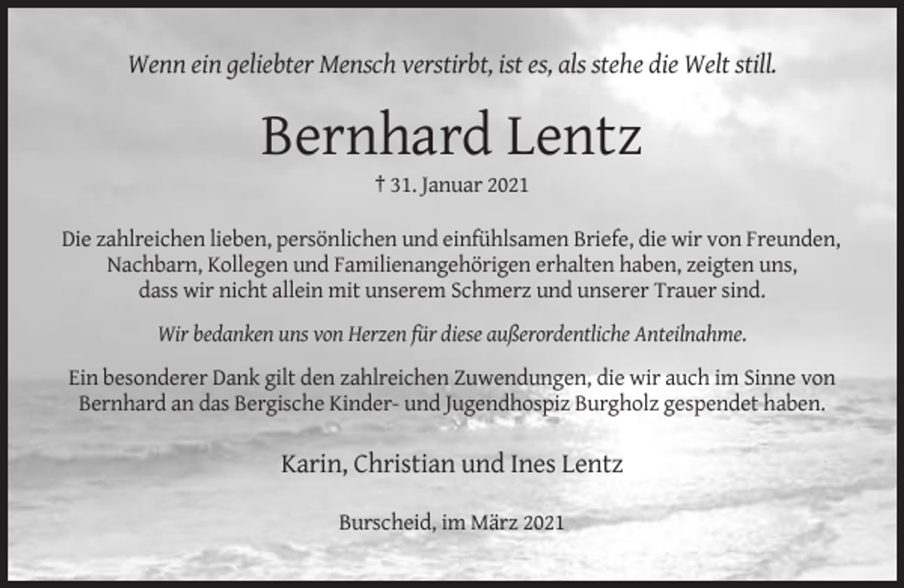 <p>Wenn ein geliebter Mensch verstirbt, ist es, als stehe die Welt still.</p><p>Bernhard Lentz<br />† 31. Januar 2021<br />Die zahlreichen lieben, persönlichen und einfühlsamen Briefe, die wir von Freunden,<br />Nachbarn, Kollegen und Familienangehörigen erhalten haben, zeigten uns,<br />dass wir nicht allein mit unserem Schmerz und unserer Trauer sind.<br />Wir bedanken uns von Herzen für diese außerordentliche Anteilnahme.<br />Ein besonderer Dank gilt den zahlreichen Zuwendungen, die wir auch im Sinne von<br />Bernhard an das Bergische Kinder- und Jugendhospiz Burgholz gespendet haben.</p><p>Karin, Christian und Ines Lentz<br />Burscheid, im März 2021</p>