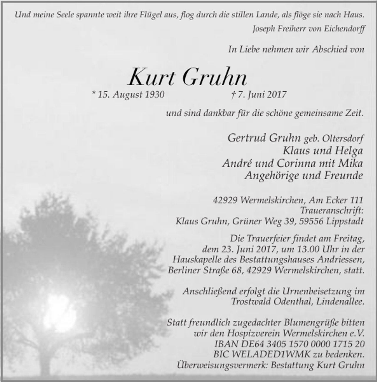 <p>Und meine Seele spannte weit ihre Flügel aus, flog durch die stillen Lande, als flöge sie nach Haus.<br />Joseph Freiherr von Eichendorff</p><p>In Liebe nehmen wir Abschied von</p><p>Kurt Gruhn</p><p>* 15. August 1930</p><p>† 7. Juni 2017</p><p>und sind dankbar für die schöne gemeinsame Zeit.</p><p>Gertrud Gruhn geb. Oltersdorf<br />Klaus und Helga<br />André und Corinna mit Mika<br />Angehörige und Freunde<br />42929 Wermelskirchen, Am Ecker 111<br />Traueranschrift:<br />Klaus Gruhn, Grüner Weg 39, 59556 Lippstadt<br />Die Trauerfeier findet am Freitag,<br />dem 23. Juni 2017, um 13.00 Uhr in der<br />Hauskapelle des Bestattungshauses Andriessen,<br />Berliner Straße 68, 42929 Wermelskirchen, statt.<br />Anschließend erfolgt die Urnenbeisetzung im<br />Trostwald Odenthal, Lindenallee.<br />Statt freundlich zugedachter Blumengrüße bitten<br />wir den Hospizverein Wermelskirchen e.V.<br />IBAN DE64 3405 157000 1715 20<br />BIC WELADED1WMK zu bedenken.<br />Überweisungsvermerk: Bestattung Kurt Gruhn</p>