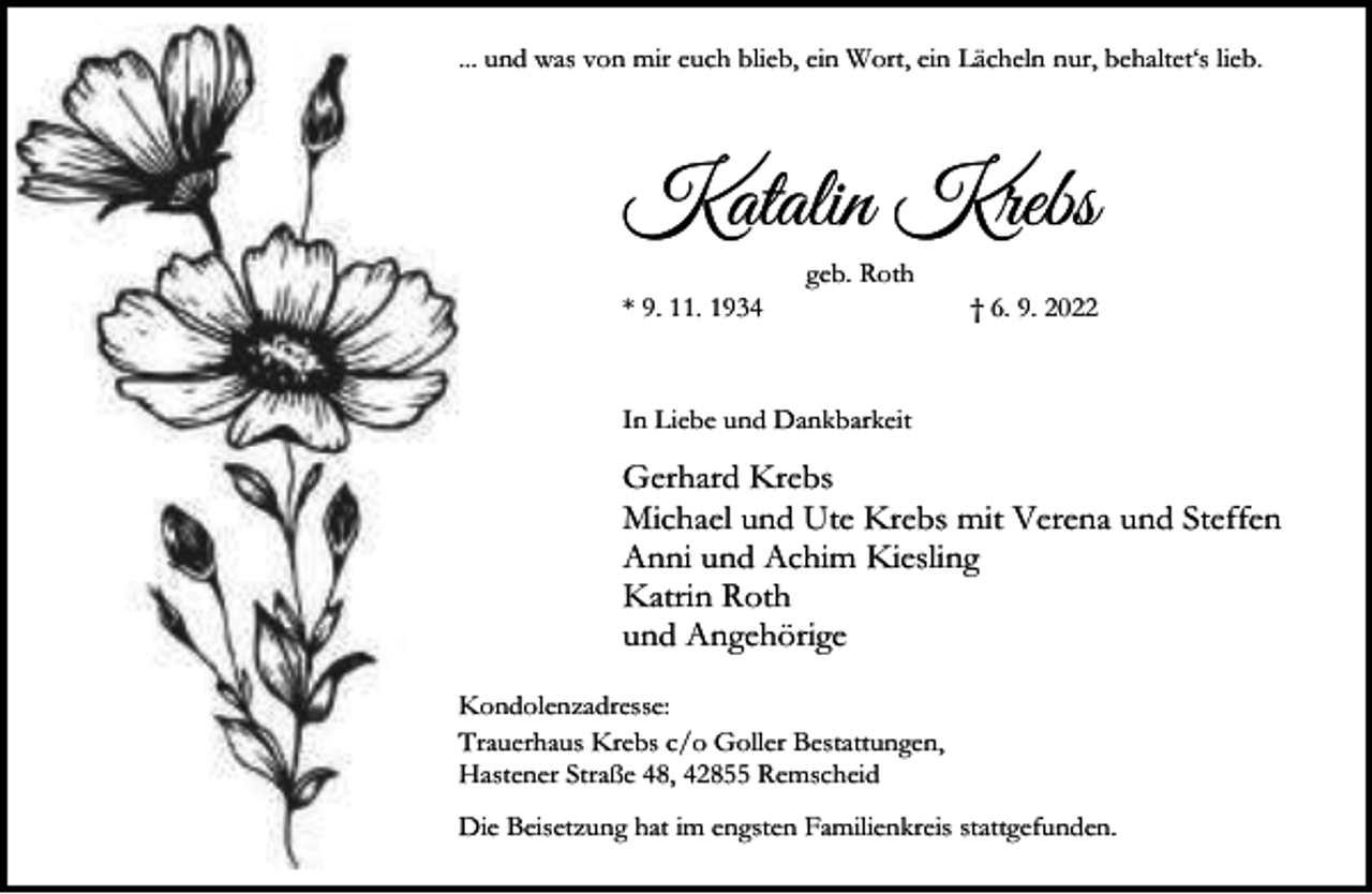<p>... und was von mir euch blieb, ein Wort, ein Lächeln nur, behaltet‘s lieb.</p><p>Katalin Krebs<br />* 9. 11. 1934</p><p>geb. Roth</p><p>† 6. 9. 2022</p><p>In Liebe und Dankbarkeit</p><p>Gerhard Krebs<br />Michael und Ute Krebs mit Verena und Steffen<br />Anni und Achim Kiesling<br />Katrin Roth<br />und Angehörige<br />Kondolenzadresse:<br />Trauerhaus Krebs c/o Goller Bestattungen,<br />Hastener Straße 48, 42855 Remscheid<br />Die Beisetzung hat im engsten Familienkreis stattgefunden.</p>