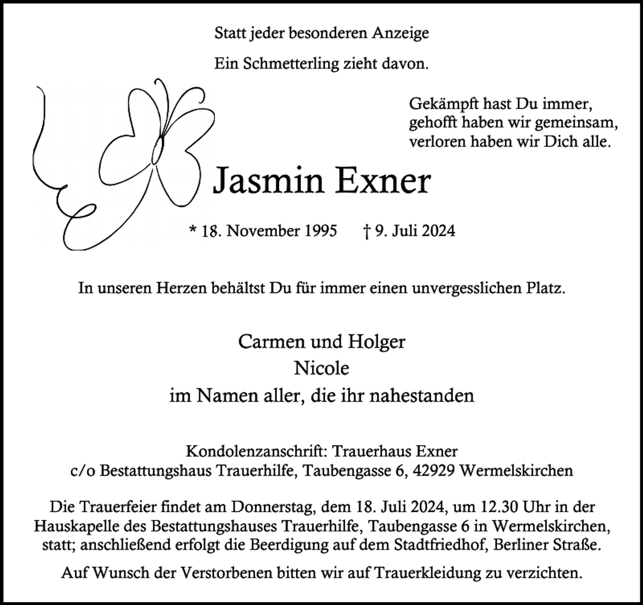 <p>Statt jeder besonderen Anzeige<br />Ein Schmetterling zieht davon.<br />Gekämpft hast Du immer,<br />gehofft haben wir gemeinsam,<br />verloren haben wir Dich alle.</p><p>Jasmin Exner<br />* 18.<br />8. November 1995</p><p>† 9. Juli 2024</p><p>In unseren Herzen behältst Du für immer einen unvergesslichen Platz.</p><p>Carmen und Holger<br />Nicole<br />im Namen aller, die ihr nahestanden<br />Kondolenzanschrift: Trauerhaus Exner<br />c/o Bestattungshaus Trauerhilfe, Taubengasse 6, 42929 Wermelskirchen<br />Die Trauerfeier findet am Donnerstag, dem 18. Juli 2024, um 12.30 Uhr in der<br />Hauskapelle des Bestattungshauses Trauerhilfe, Taubengasse 6 in Wermelskirchen,<br />statt; anschließend erfolgt die Beerdigung auf dem Stadtfriedhof, Berliner Straße.<br />Auf Wunsch der Verstorbenen bitten wir auf Trauerkleidung zu verzichten.</p>