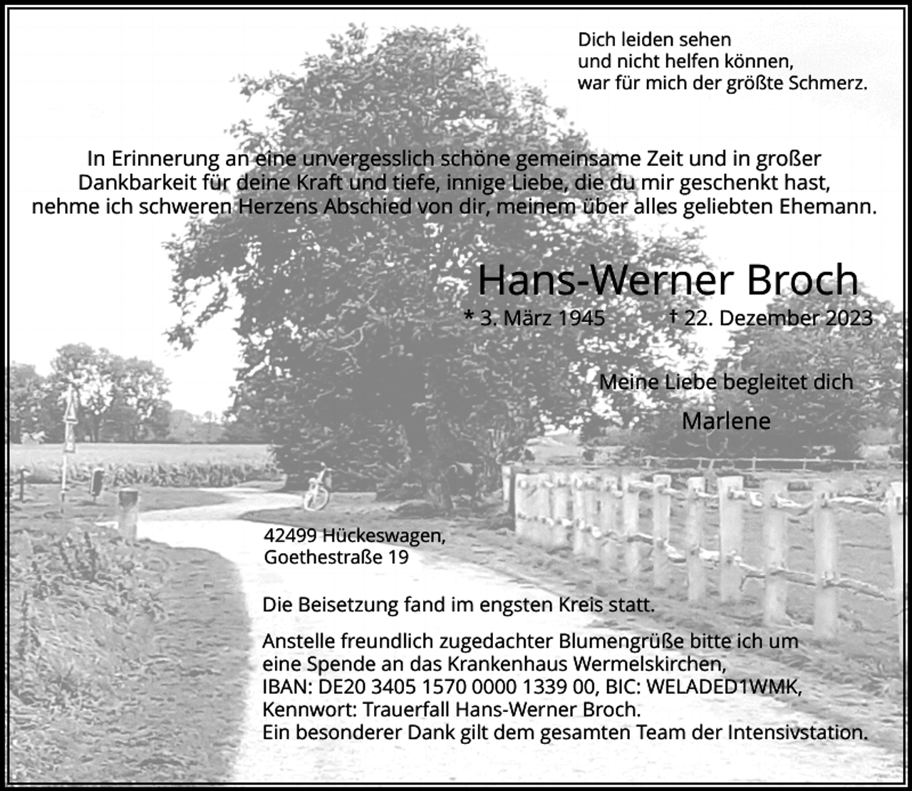 <p>Dich leiden sehen<br />und nicht helfen können,<br />war für mich der größte Schmerz.</p><p>In Erinnerung an eine unvergesslich schöne gemeinsame Zeit und in großer<br />Dankbarkeit für deine Kraft und tiefe, innige Liebe, die du mir geschenkt hast,<br />nehme ich schweren Herzens Abschied von dir, meinem über alles geliebten Ehemann.</p><p>Hans-Werner Broch</p><p>* 3. März 1945</p><p>† 22. Dezember 2023</p><p>Meine Liebe begleitet dich</p><p>Marlene</p><p>42499 Hückeswagen,<br />Goethestraße 19</p><p>Die Beisetzung fand im engsten Kreis statt.<br />Anstelle freundlich zugedachter Blumengrüße bitte ich um<br />eine Spende an das Krankenhaus Wermelskirchen,<br />IBAN: DE20 3405 157000 1339 00, BIC: WELADED1WMK,<br />Kennwort: Trauerfall Hans-Werner Broch.<br />Ein besonderer Dank gilt dem gesamten Team der Intensivstation.</p>