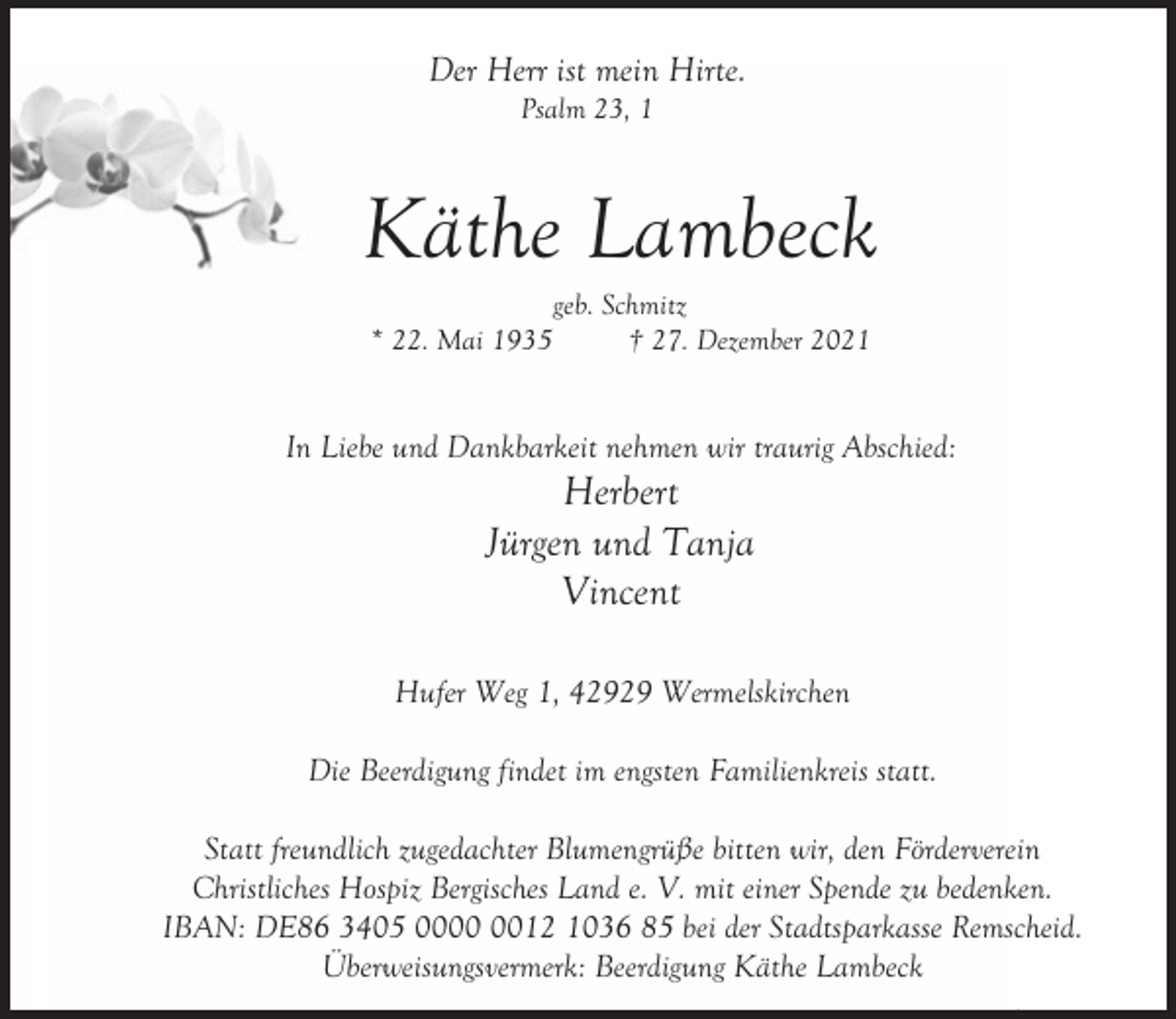 <p>Der Herr ist mein Hirte.<br />Psalm 23, 1</p><p>Käthe Lambeck<br />* 22. Mai 1935</p><p>geb. Schmitz<br />† 27. Dezember 2021</p><p>In Liebe und Dankbarkeit nehmen wir traurig Abschied:</p><p>Herbert<br />Jürgen und Tanja<br />Vincent</p><p>Hufer Weg 1, 42929 Wermelskirchen<br />Die Beerdigung findet im engsten Familienkreis statt.<br />Statt freundlich zugedachter Blumengrüße bitten wir, den Förderverein<br />Christliches Hospiz Bergisches Land e. V. mit einer Spende zu bedenken.<br />IBAN: DE86 3405 0012 1036 85 bei der Stadtsparkasse Remscheid.<br />Überweisungsvermerk: Beerdigung Käthe Lambeck</p>