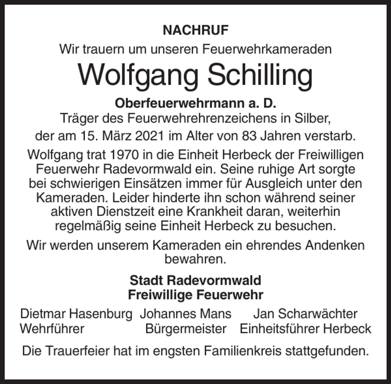 <p>NACHRUF<br />Wir trauern um unseren Feuerwehrkameraden</p><p>Wolfgang Schilling<br />Oberfeuerwehrmann a. D.<br />Träger des Feuerwehrehrenzeichens in Silber,<br />der am 15. März 2021 im Alter von 83 Jahren verstarb.<br />Wolfgang trat 1970 in die Einheit Herbeck der Freiwilligen<br />Feuerwehr Radevormwald ein. Seine ruhige Art sorgte<br />bei schwierigen Einsätzen immer für Ausgleich unter den<br />Kameraden. Leider hinderte ihn schon während seiner<br />aktiven Dienstzeit eine Krankheit daran, weiterhin<br />regelmäßig seine Einheit Herbeck zu besuchen.<br />Wir werden unserem Kameraden ein ehrendes Andenken<br />bewahren.<br />Stadt Radevormwald<br />Freiwillige Feuerwehr<br />Dietmar Hasenburg Johannes Mans<br />Jan Scharwächter<br />Wehrführer<br />Bürgermeister Einheitsführer Herbeck<br />Die Trauerfeier hat im engsten Familienkreis stattgefunden.</p>