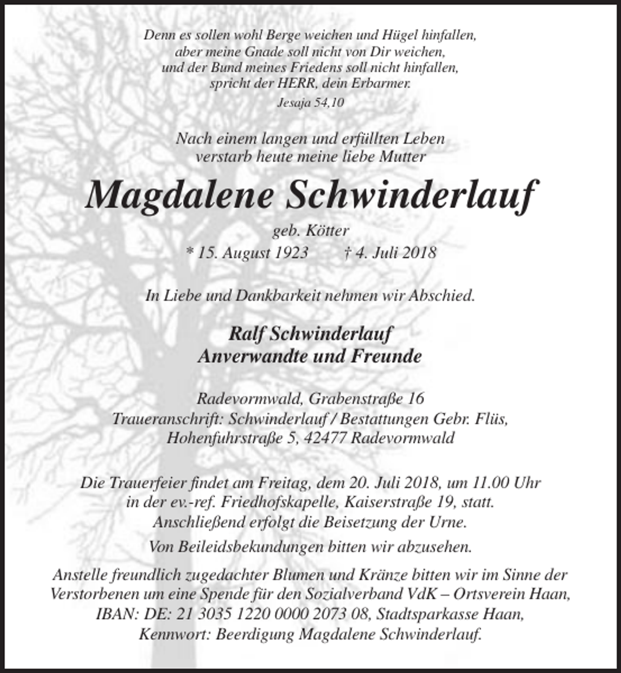 <p>Denn es sollen wohl Berge weichen und Hügel hinfallen,<br />aber meine Gnade soll nicht von Dir weichen,<br />und der Bund meines Friedens soll nicht hinfallen,<br />spricht der HERR, dein Erbarmer.<br />Jesaja 54,10</p><p>Nach einem langen und erfüllten Leben<br />verstarb heute meine liebe Mutter</p><p>Magdalene Schwinderlauf<br />geb. Kötter<br />* 15. August 1923<br />† 4. Juli 2018<br />In Liebe und Dankbarkeit nehmen wir Abschied.</p><p>Ralf Schwinderlauf<br />Anverwandte und Freunde<br />Radevormwald, Grabenstraße 16<br />Traueranschrift: Schwinderlauf / Bestattungen Gebr. Flüs,<br />Hohenfuhrstraße 5, 42477 Radevormwald<br />Die Trauerfeier findet am Freitag, dem 20. Juli 2018, um 11.00 Uhr<br />in der ev.-ref. Friedhofskapelle, Kaiserstraße 19, statt.<br />Anschließend erfolgt die Beisetzung der Urne.<br />Von Beileidsbekundungen bitten wir abzusehen.<br />Anstelle freundlich zugedachter Blumen und Kränze bitten wir im Sinne der<br />Verstorbenen um eine Spende für den Sozialverband VdK – Ortsverein Haan,<br />IBAN: DE: 21 3035 122000 2073 08, Stadtsparkasse Haan,<br />Kennwort: Beerdigung Magdalene Schwinderlauf.</p>