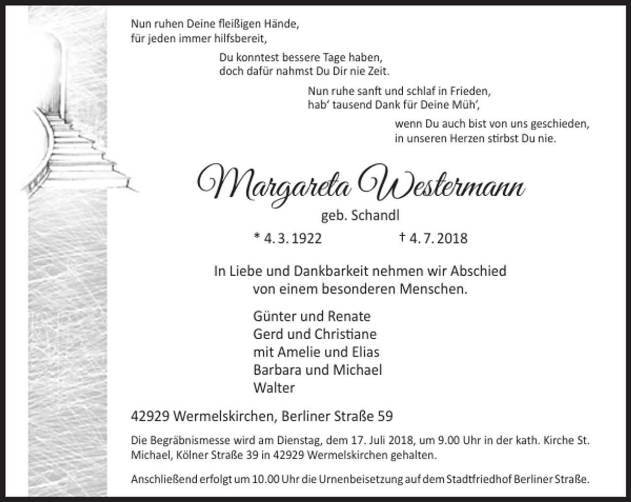 <p>Nun ruhen Deine ﬂeißigen Hände,<br />für jeden immer hilfsbereit,<br />Du konntest bessere Tage haben,<br />doch dafür nahmst Du Dir nie Zeit.<br />Nun ruhe sanft und schlaf in Frieden,<br />hab‘ tausend Dank für Deine Müh‘,<br />wenn Du auch bist von uns geschieden,<br />in unseren Herzen stirbst Du nie.</p><p>Margareta Westermann<br />geb. Schandl<br />* 4. 3. 1922<br />† 4. 7. 2018</p><p>In Liebe und Dankbarkeit nehmen wir Abschied<br />von einem besonderen Menschen.<br />Günter und Renate<br />Gerd und Christiane<br />mit Amelie und Elias<br />Barbara und Michael<br />Walter<br />42929 Wermelskirchen, Berliner Straße 59<br />Die Begräbnismesse wird am Dienstag, dem 17. Juli 2018, um 9.00 Uhr in der kath. Kirche St.<br />Michael, Kölner Straße 39 in 42929 Wermelskirchen gehalten.<br />Anschließend erfolgt um 10.00 Uhr die Urnenbeisetzung auf dem Stadtfriedhof Berliner Straße.</p>