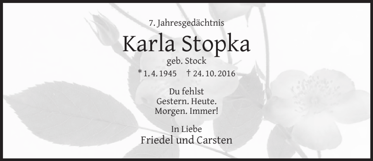 <p>7. Jahresgedächtnis</p><p>Karla Stopka<br />geb. Stock<br />* 1. 4. 1945 † 24. 10. 2016<br />Du fehlst<br />Gestern. Heute.<br />Morgen. Immer!<br />In Liebe</p><p>Friedel und Carsten</p>