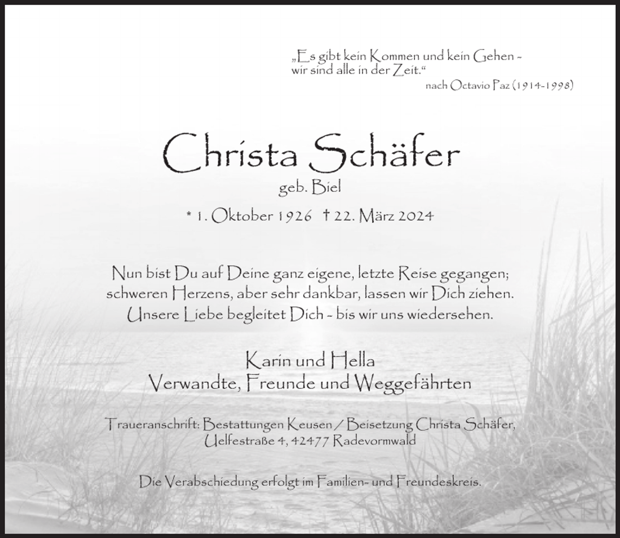 <p>„Es gibt kein Kommen und kein Gehen wir sind alle in der Zeit.“</p><p>nach Octavio Paz (1914-1998)</p><p>Christa Schäfer<br />geb. Biel</p><p>* 1. Oktober 1926 † 22. März 2024<br />Nun bist Du auf Deine ganz eigene, letzte Reise gegangen;<br />schweren Herzens, aber sehr dankbar, lassen wir Dich ziehen.<br />Unsere Liebe begleitet Dich - bis wir uns wiedersehen.</p><p>Karin und Hella<br />Verwandte, Freunde und Weggefährten<br />Traueranschrift: Bestattungen Keusen / Beisetzung Christa Schäfer,<br />Uelfestraße 4, 42477 Radevormwald<br />Die Verabschiedung erfolgt im Familien- und Freundeskreis.</p>