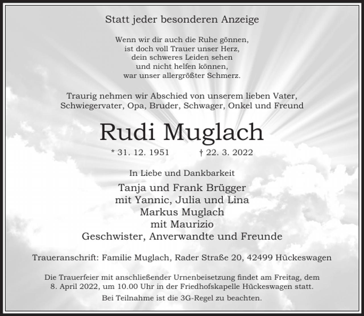 <p>Statt jeder besonderen Anzeige<br />Wenn wir dir auch die Ruhe gönnen,<br />ist doch voll Trauer unser Herz,<br />dein schweres Leiden sehen<br />und nicht helfen können,<br />war unser allergrößter Schmerz.</p><p>Traurig nehmen wir Abschied von unserem lieben Vater,<br />Schwiegervater, Opa, Bruder, Schwager, Onkel und Freund</p><p>Rudi Muglach<br />* 31. 12. 1951</p><p>† 22. 3. 2022</p><p>In Liebe und Dankbarkeit</p><p>Tanja und Frank Brügger<br />mit Yannic, Julia und Lina<br />Markus Muglach<br />mit Maurizio<br />Geschwister, Anverwandte und Freunde<br />Traueranschrift: Familie Muglach, Rader Straße 20, 42499 Hückeswagen<br />Die Trauerfeier mit anschließender Urnenbeisetzung ndet am Freitag, dem<br />8. April 2022, um 10.00 Uhr in der Friedhofskapelle Hückeswagen statt.<br />Bei Teilnahme ist die 3G-Regel zu beachten.</p>