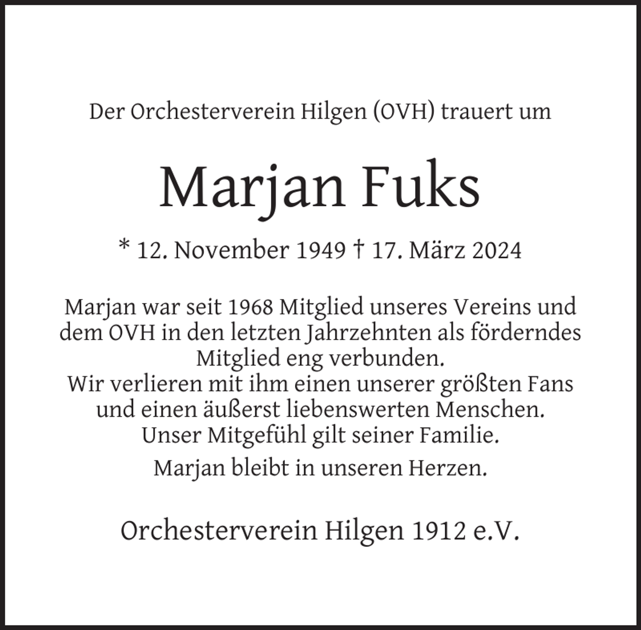 <p>Der Orchesterverein Hilgen (OVH) trauert um</p><p>Marjan Fuks<br />* 12. November 1949 † 17. März 2024<br />Marjan war seit 1968 Mitglied unseres Vereins und<br />dem OVH in den letzten Jahrzehnten als förderndes<br />Mitglied eng verbunden.<br />Wir verlieren mit ihm einen unserer größten Fans<br />und einen äußerst liebenswerten Menschen.<br />Unser Mitgefühl gilt seiner Familie.<br />Marjan bleibt in unseren Herzen.</p><p>Orchesterverein Hilgen 1912 e.V.</p>