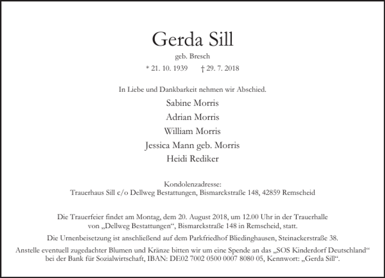 <p>Gerda Sill<br />geb. Bresch</p><p>* 21. 10. 1939</p><p>† 29. 7. 2018</p><p>In Liebe und Dankbarkeit nehmen wir Abschied.</p><p>Sabine Morris<br />Adrian Morris<br />William Morris<br />Jessica Mann geb. Morris<br />Heidi Rediker<br />Kondolenzadresse:<br />Trauerhaus Sill c/o Dellweg Bestattungen, Bismarckstraße 148, 42859 Remscheid<br />Die Trauerfeier findet am Montag, dem 20. August 2018, um 12.00 Uhr in der Trauerhalle<br />von „Dellweg Bestattungen“, Bismarckstraße 148 in Remscheid, statt.<br />Die Urnenbeisetzung ist anschließend auf dem Parkfriedhof Bliedinghausen, Steinackerstraße 38.<br />Anstelle eventuell zugedachter Blumen und Kränze bitten wir um eine Spende an das „SOS Kinderdorf Deutschland“<br />bei der Bank für Sozialwirtschaft, IBAN: DE02 7002 0507 8085, Kennwort: „Gerda Sill“.</p>