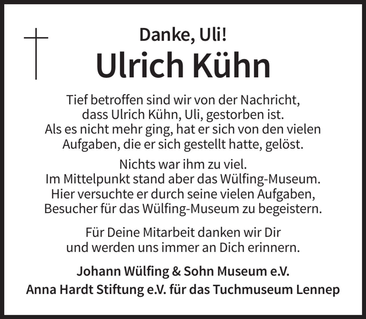 <p>Danke, Uli!</p><p>Ulrich Kühn<br />Tief betroffen sind wir von der Nachricht,<br />dass Ulrich Kühn, Uli, gestorben ist.<br />Als es nicht mehr ging, hat er sich von den vielen<br />Aufgaben, die er sich gestellt hatte, gelöst.<br />Nichts war ihm zu viel.<br />Im Mittelpunkt stand aber das Wülfing-Museum.<br />Hier versuchte er durch seine vielen Aufgaben,<br />Besucher für das Wülfing-Museum zu begeistern.<br />Für Deine Mitarbeit danken wir Dir<br />und werden uns immer an Dich erinnern.<br />Johann Wülfing &amp; Sohn Museum e.V.<br />Anna Hardt Stiftung e.V. für das Tuchmuseum Lennep</p>