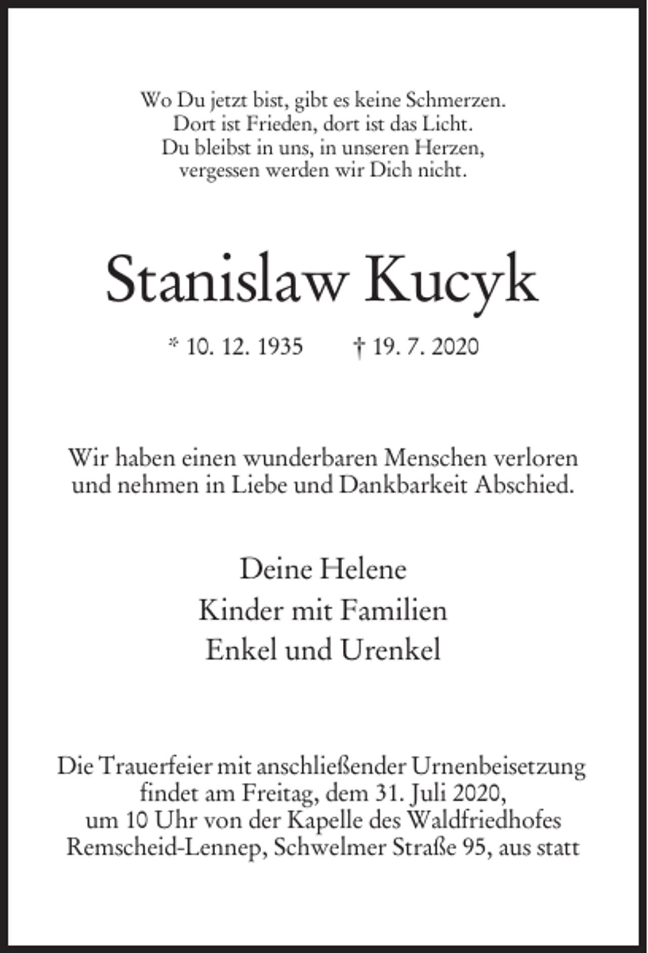 <p>Wo Du jetzt bist, gibt es keine Schmerzen.<br />Dort ist Frieden, dort ist das Licht.<br />Du bleibst in uns, in unseren Herzen,<br />vergessen werden wir Dich nicht.</p><p>Stanislaw Kucyk<br />* 10. 12. 1935</p><p>† 19. 7. 2020</p><p>Wir haben einen wunderbaren Menschen verloren<br />und nehmen in Liebe und Dankbarkeit Abschied.</p><p>Deine Helene<br />Kinder mit Familien<br />Enkel und Urenkel</p><p>Die Trauerfeier mit anschließender Urnenbeisetzung<br />findet am Freitag, dem 31. Juli 2020,<br />um 10 Uhr von der Kapelle des Waldfriedhofes<br />Remscheid-Lennep, Schwelmer Straße 95, aus statt</p>