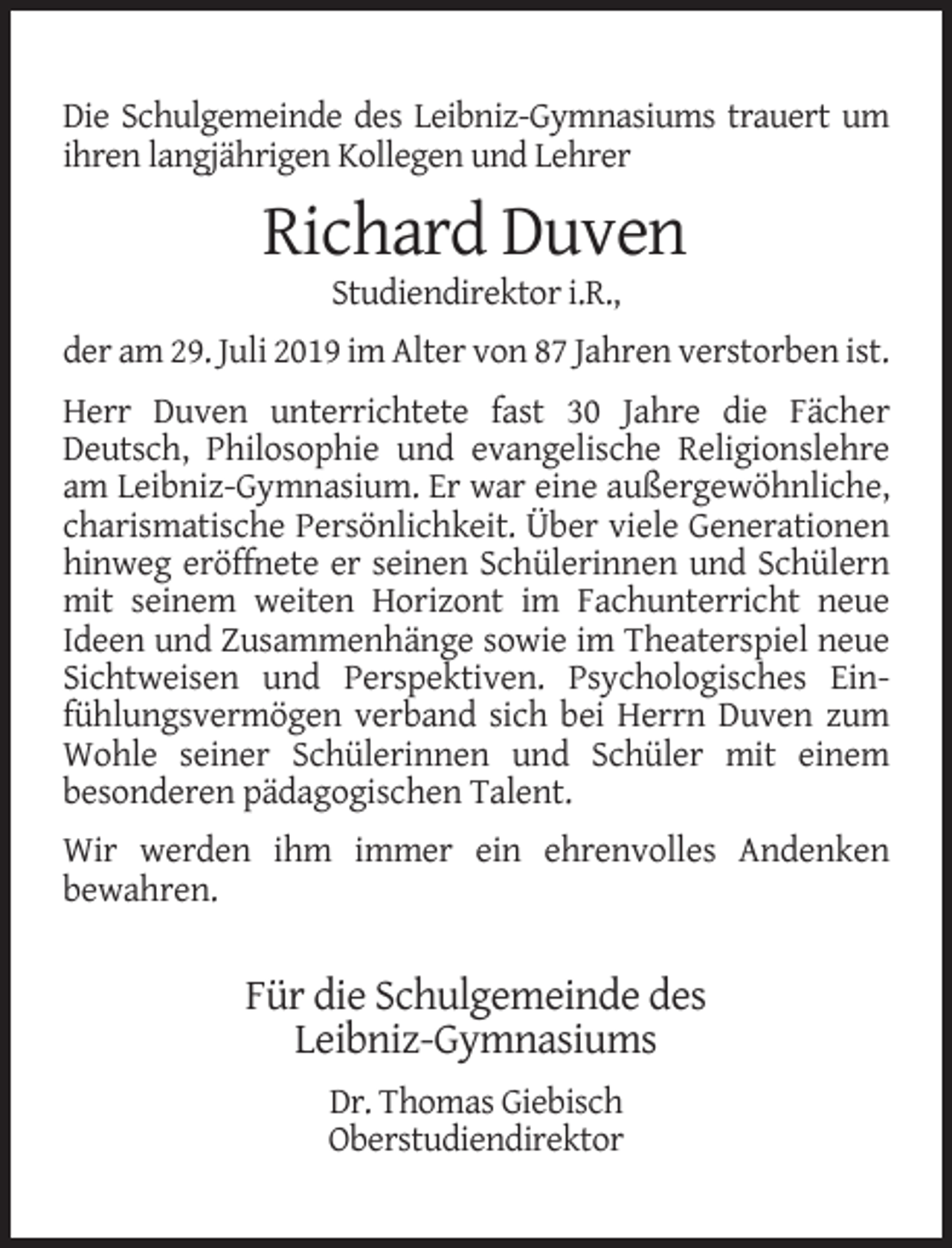 <p>Die Schulgemeinde des Leibniz-Gymnasiums trauert um<br />ihren langjährigen Kollegen und Lehrer</p><p>Richard Duven<br />Studiendirektor i.R.,</p><p>der am 29. Juli 2019 im Alter von 87 Jahren verstorben ist.<br />Herr Duven unterrichtete fast 30 Jahre die Fächer<br />Deutsch, Philosophie und evangelische Religionslehre<br />am Leibniz-Gymnasium. Er war eine außergewöhnliche,<br />charismatische Persönlichkeit. Über viele Generationen<br />hinweg eröffnete er seinen Schülerinnen und Schülern<br />mit seinem weiten Horizont im Fachunterricht neue<br />Ideen und Zusammenhänge sowie im Theaterspiel neue<br />Sichtweisen und Perspektiven. Psychologisches Einfühlungsvermögen verband sich bei Herrn Duven zum<br />Wohle seiner Schülerinnen und Schüler mit einem<br />besonderen pädagogischen Talent.<br />Wir werden ihm immer ein ehrenvolles Andenken<br />bewahren.</p><p>Für die Schulgemeinde des<br />Leibniz-Gymnasiums<br />Dr. Thomas Giebisch<br />Oberstudiendirektor</p>