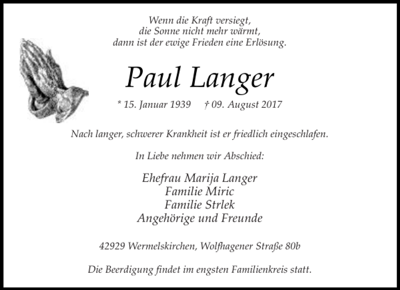<p>Wenn die Kraft versiegt,<br />die Sonne nicht mehr wärmt,<br />dann ist der ewige Frieden eine Erlösung.</p><p>Paul Langer<br />* 15. Januar 1939</p><p>† 09. August 2017</p><p>Nach langer, schwerer Krankheit ist er friedlich eingeschlafen.<br />In Liebe nehmen wir Abschied:</p><p>Ehefrau Marija Langer<br />Familie Miric<br />Familie Strlek<br />Angehörige und Freunde<br />42929 Wermelskirchen, Wolfhagener Straße 80b<br />Die Beerdigung findet im engsten Familienkreis statt.</p>