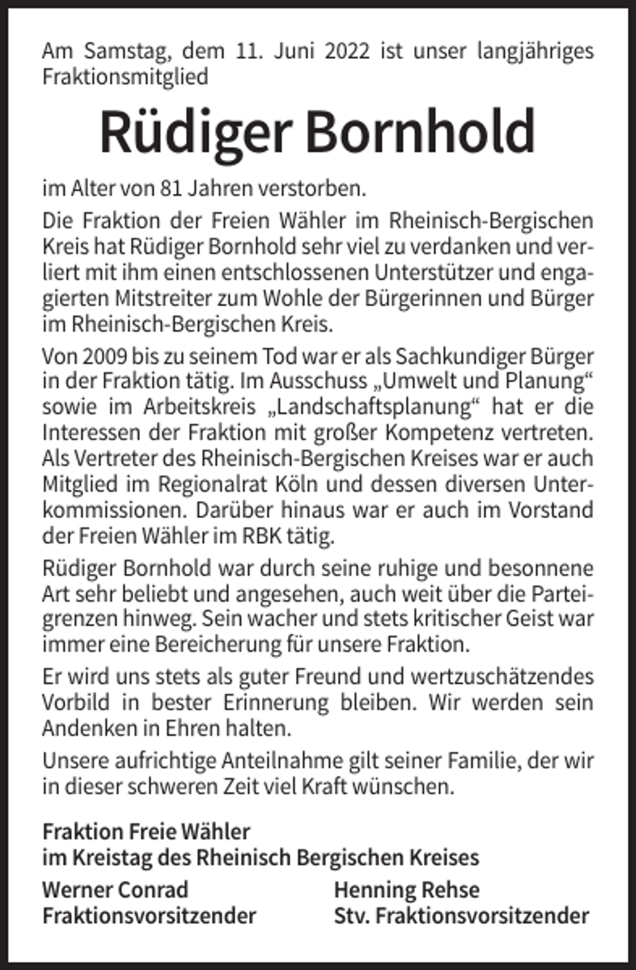 <p>Am Samstag, dem 11. Juni 2022 ist unser langjähriges<br />Fraktionsmitglied</p><p>Rüdiger Bornhold<br />im Alter von 81 Jahren verstorben.<br />Die Fraktion der Freien Wähler im Rheinisch-Bergischen<br />Kreis hat Rüdiger Bornhold sehr viel zu verdanken und verliert mit ihm einen entschlossenen Unterstützer und engagierten Mitstreiter zum Wohle der Bürgerinnen und Bürger<br />im Rheinisch-Bergischen Kreis.<br />Von 2009 bis zu seinem Tod war er als Sachkundiger Bürger<br />in der Fraktion tätig. Im Ausschuss „Umwelt und Planung“<br />sowie im Arbeitskreis „Landschaftsplanung“ hat er die<br />Interessen der Fraktion mit großer Kompetenz vertreten.<br />Als Vertreter des Rheinisch-Bergischen Kreises war er auch<br />Mitglied im Regionalrat Köln und dessen diversen Unterkommissionen. Darüber hinaus war er auch im Vorstand<br />der Freien Wähler im RBK tätig.<br />Rüdiger Bornhold war durch seine ruhige und besonnene<br />Art sehr beliebt und angesehen, auch weit über die Parteigrenzen hinweg. Sein wacher und stets kritischer Geist war<br />immer eine Bereicherung für unsere Fraktion.<br />Er wird uns stets als guter Freund und wertzuschätzendes<br />Vorbild in bester Erinnerung bleiben. Wir werden sein<br />Andenken in Ehren halten.<br />Unsere aufrichtige Anteilnahme gilt seiner Familie, der wir<br />in dieser schweren Zeit viel Kraft wünschen.<br />Fraktion Freie Wähler<br />im Kreistag des Rheinisch Bergischen Kreises<br />Werner Conrad<br />Henning Rehse<br />Fraktionsvorsitzender<br />Stv. Fraktionsvorsitzender</p>