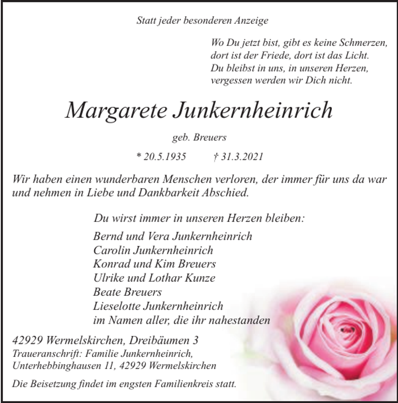 <p>Statt jeder besonderen Anzeige<br />Wo Du jetzt bist, gibt es keine Schmerzen,<br />dort ist der Friede, dort ist das Licht.<br />Du bleibst in uns, in unseren Herzen,<br />vergessen werden wir Dich nicht.</p><p>Margarete Junkernheinrich<br />geb. Breuers<br />* 20.5.1935</p><p>† 31.3.2021</p><p>Wir haben einen wunderbaren Menschen verloren, der immer für uns da war<br />und nehmen in Liebe und Dankbarkeit Abschied.<br />Du wirst immer in unseren Herzen bleiben:<br />Bernd und Vera Junkernheinrich<br />Carolin Junkernheinrich<br />Konrad und Kim Breuers<br />Ulrike und Lothar Kunze<br />Beate Breuers<br />Lieselotte Junkernheinrich<br />im Namen aller, die ihr nahestanden<br />42929 Wermelskirchen, Dreibäumen 3</p><p>Traueranschrift: Familie Junkernheinrich,<br />Unterhebbinghausen 11, 42929 Wermelskirchen<br />Die Beisetzung findet im engsten Familienkreis statt.</p>