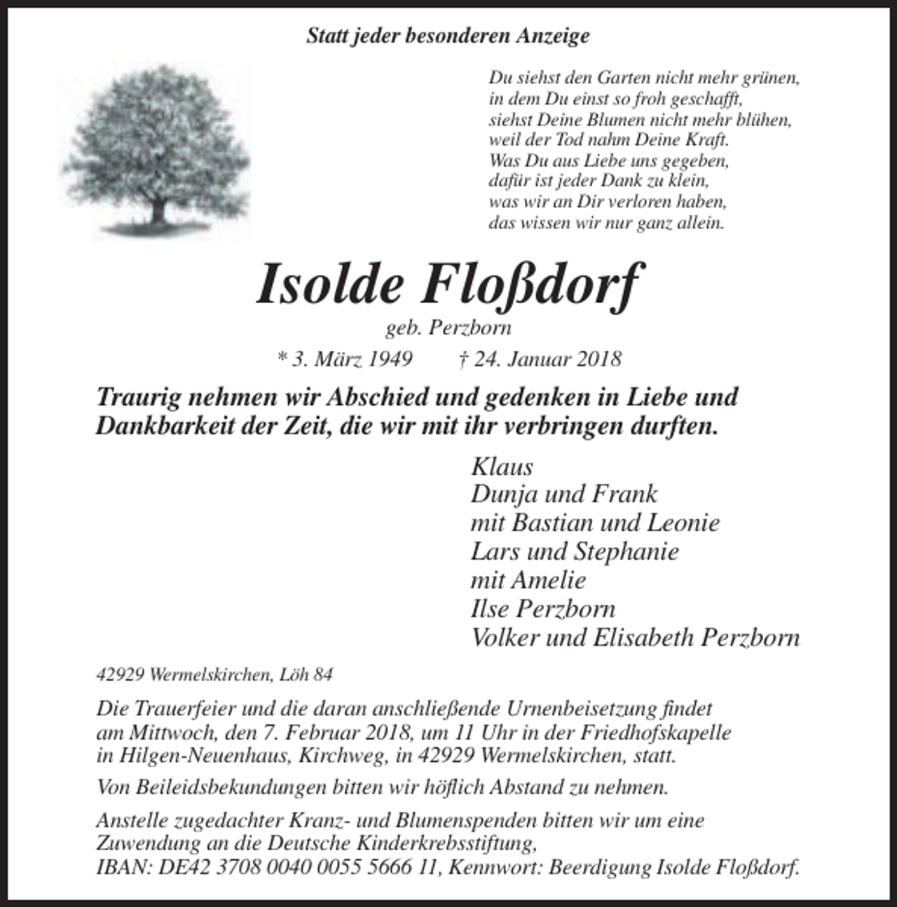 <p>Statt jeder besonderen Anzeige<br />Du siehst den Garten nicht mehr grünen,<br />in dem Du einst so froh geschafft,<br />siehst Deine Blumen nicht mehr blühen,<br />weil der Tod nahm Deine Kraft.<br />Was Du aus Liebe uns gegeben,<br />dafür ist jeder Dank zu klein,<br />was wir an Dir verloren haben,<br />das wissen wir nur ganz allein.</p><p>Isolde Floßdorf<br />geb. Perzborn<br />* 3. März 1949<br />† 24. Januar 2018</p><p>Traurig nehmen wir Abschied und gedenken in Liebe und<br />Dankbarkeit der Zeit, die wir mit ihr verbringen durften.<br />Klaus<br />Dunja und Frank<br />mit Bastian und Leonie<br />Lars und Stephanie<br />mit Amelie<br />Ilse Perzborn<br />Volker und Elisabeth Perzborn<br />42929 Wermelskirchen, Löh 84</p><p>Die Trauerfeier und die daran anschließende Urnenbeisetzung findet<br />am Mittwoch, den 7. Februar 2018, um 11 Uhr in der Friedhofskapelle<br />in Hilgen-Neuenhaus, Kirchweg, in 42929 Wermelskirchen, statt.<br />Von Beileidsbekundungen bitten wir höflich Abstand zu nehmen.<br />Anstelle zugedachter Kranz- und Blumenspenden bitten wir um eine<br />Zuwendung an die Deutsche Kinderkrebsstiftung,<br />IBAN: DE42 3708 00405666 11, Kennwort: Beerdigung Isolde Floßdorf.</p>
