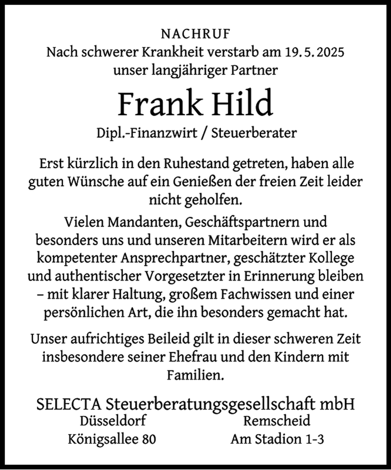 <p>NACHRUF<br />Nach schwerer Krankheit verstarb am 19. 5. 2025<br />unser langjähriger Partner</p><p>Frank Hild</p><p>Dipl.-Finanzwirt / Steuerberater<br />Erst kürzlich in den Ruhestand getreten, haben alle<br />guten Wünsche auf ein Genießen der freien Zeit leider<br />nicht geholfen.<br />Vielen Mandanten, Geschäftspartnern und<br />besonders uns und unseren Mitarbeitern wird er als<br />kompetenter Ansprechpartner, geschätzter Kollege<br />und authentischer Vorgesetzter in Erinnerung bleiben<br />– mit klarer Haltung, großem Fachwissen und einer<br />persönlichen Art, die ihn besonders gemacht hat.<br />Unser aufrichtiges Beileid gilt in dieser schweren Zeit<br />insbesondere seiner Ehefrau und den Kindern mit<br />Familien.</p><p>SELECTA Steuerberatungsgesellschaft mbH<br />Düsseldorf<br />Königsallee 80</p><p>Remscheid<br />Am Stadion 1-3</p>