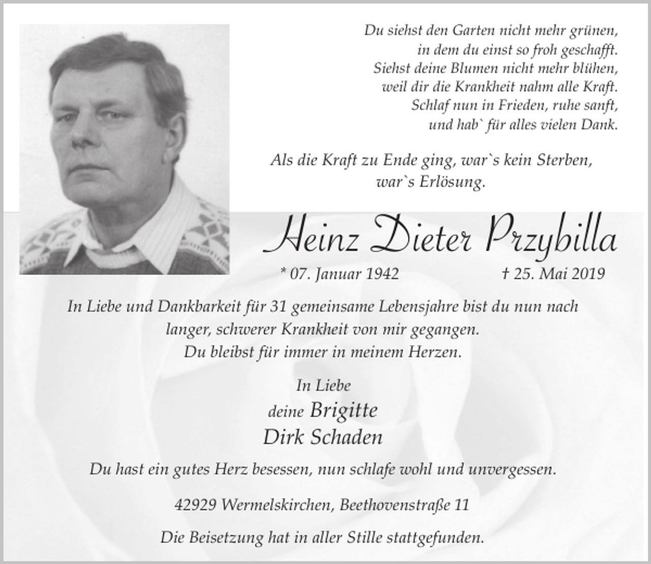 <p>Du siehst den Garten nicht mehr grünen,<br />in dem du einst so froh geschafft.<br />Siehst deine Blumen nicht mehr blühen,<br />weil dir die Krankheit nahm alle Kraft.<br />Schlaf nun in Frieden, ruhe sanft,<br />und hab` für alles vielen Dank.</p><p>Als die Kraft zu Ende ging, war`s kein Sterben,<br />war`s Erlösung.</p><p>Heinz Dieter Przybilla<br />* 07. Januar 1942</p><p>† 25. Mai 2019</p><p>In Liebe und Dankbarkeit für 31 gemeinsame Lebensjahre bist du nun nach<br />langer, schwerer Krankheit von mir gegangen.<br />Du bleibst für immer in meinem Herzen.<br />In Liebe</p><p>Brigitte<br />Dirk Schaden<br />deine</p><p>Du hast ein gutes Herz besessen, nun schlafe wohl und unvergessen.<br />42929 Wermelskirchen, Beethovenstraße 11<br />Die Beisetzung hat in aller Stille stattgefunden.</p>