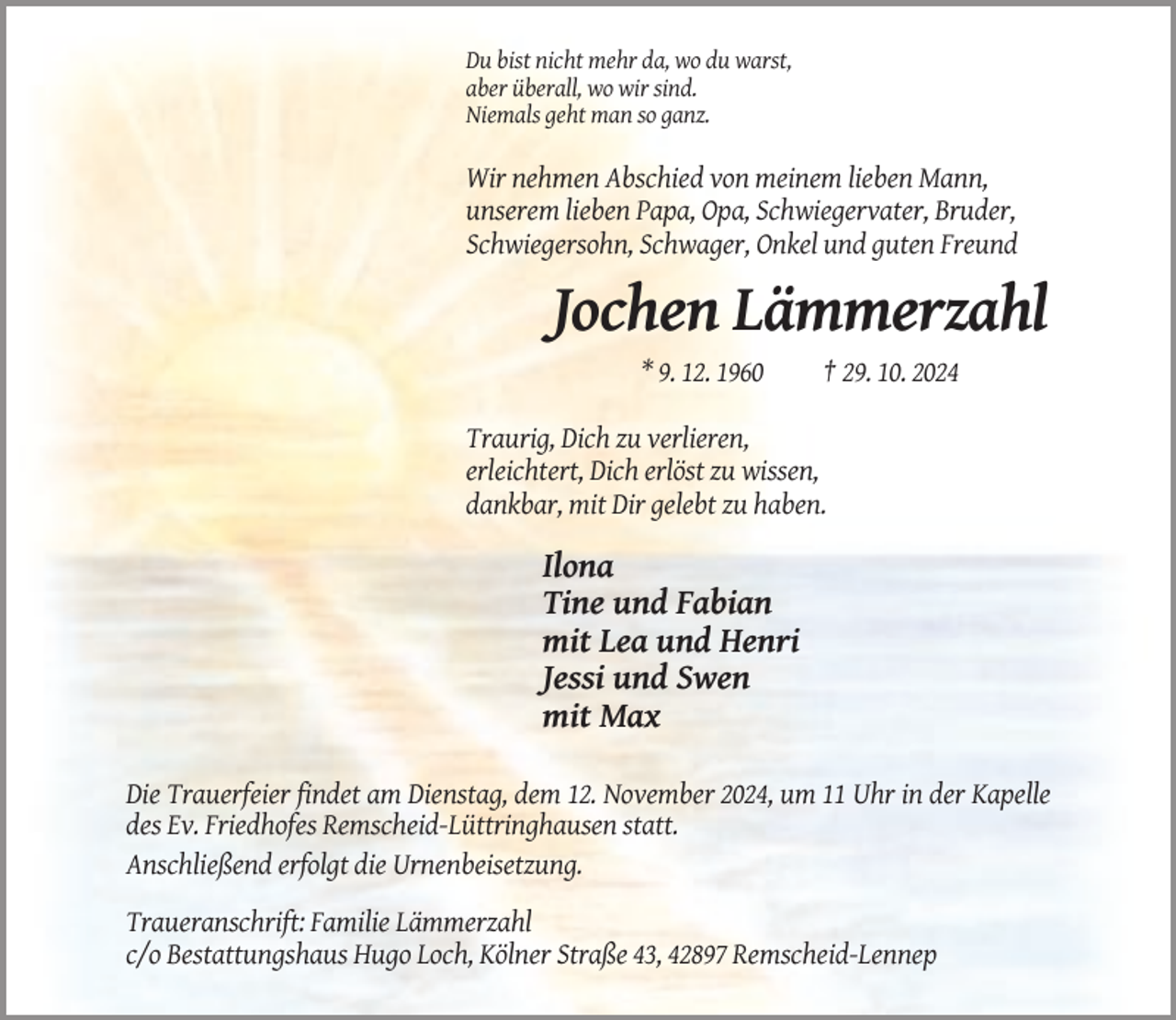 <p>Du bist nicht mehr da, wo du warst,<br />aber überall, wo wir sind.<br />Niemals geht man so ganz.</p><p>Wir nehmen Abschied von meinem lieben Mann,<br />unserem lieben Papa, Opa, Schwiegervater, Bruder,<br />Schwiegersohn, Schwager, Onkel und guten Freund</p><p>Jochen Lämmerzahl<br />* 9. 12. 1960</p><p>† 29. 10. 2024</p><p>Traurig, Dich zu verlieren,<br />erleichtert, Dich erlöst zu wissen,<br />dankbar, mit Dir gelebt zu haben.</p><p>Ilona<br />Tine und Fabian<br />mit Lea und Henri<br />Jessi und Swen<br />mit Max<br />Die Trauerfeier findet am Dienstag, dem 12. November 2024, um 11 Uhr in der Kapelle<br />des Ev. Friedhofes Remscheid-Lüttringhausen statt.<br />Anschließend erfolgt die Urnenbeisetzung.<br />Traueranschrift: Familie Lämmerzahl<br />c/o Bestattungshaus Hugo Loch, Kölner Straße 43, 42897 Remscheid-Lennep</p>