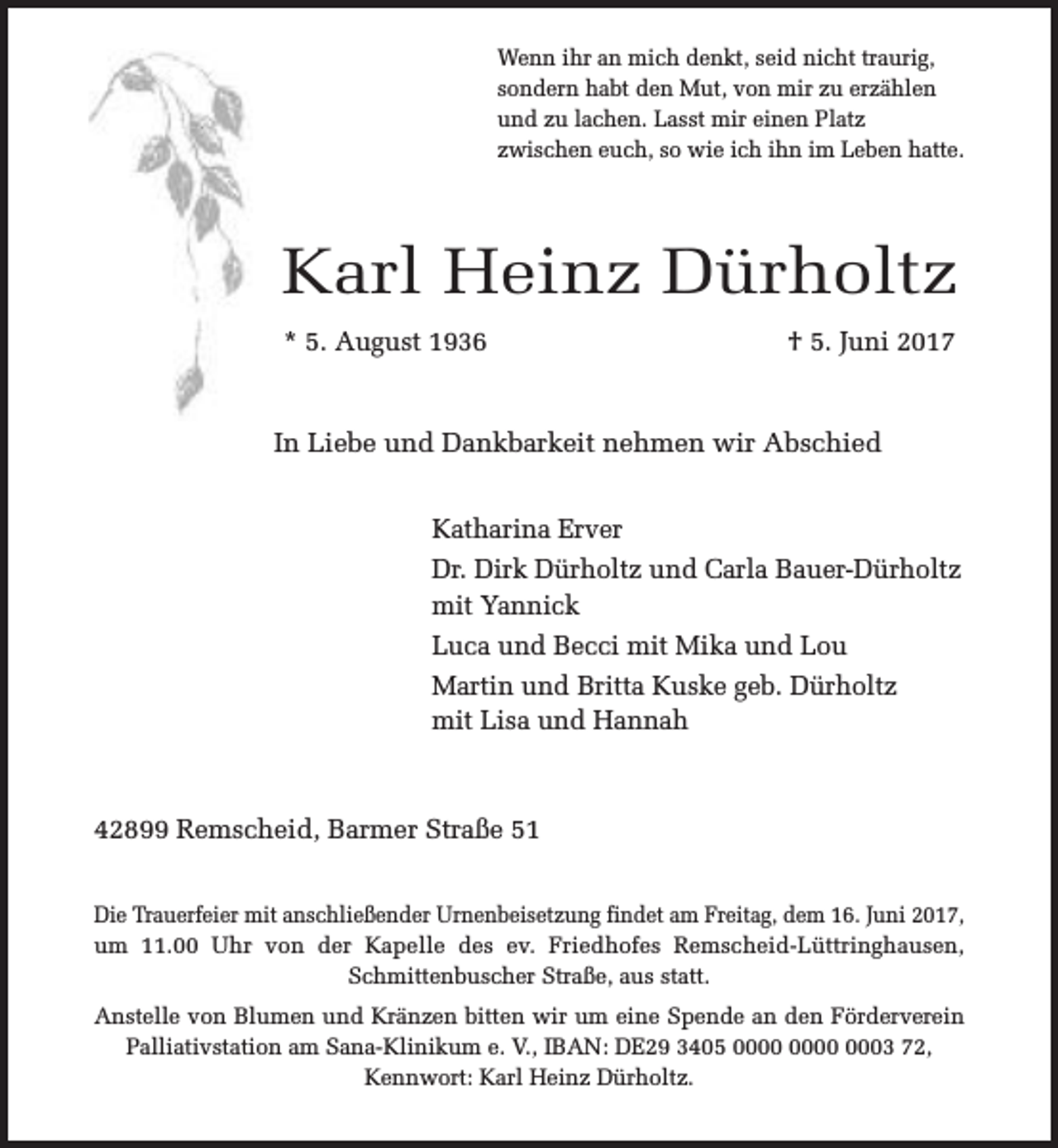<p>Wenn ihr an mich denkt, seid nicht traurig,<br />sondern habt den Mut, von mir zu erzählen<br />und zu lachen. Lasst mir einen Platz<br />zwischen euch, so wie ich ihn im Leben hatte.</p><p>Karl Heinz Dürholtz<br />* 5. August 1936</p><p>† 5. Juni 2017</p><p>In Liebe und Dankbarkeit nehmen wir Abschied<br />Katharina Erver<br />Dr. Dirk Dürholtz und Carla Bauer-Dürholtz<br />mit Yannick<br />Luca und Becci mit Mika und Lou<br />Martin und Britta Kuske geb. Dürholtz<br />mit Lisa und Hannah</p><p>42899 Remscheid, Barmer Straße 51<br />Die Trauerfeier mit anschließender Urnenbeisetzung findet am Freitag, dem 16. Juni 2017,<br />um 11.00 Uhr von der Kapelle des ev. Friedhofes Remscheid-Lüttringhausen,<br />Schmittenbuscher Straße, aus statt.<br />Anstelle von Blumen und Kränzen bitten wir um eine Spende an den Förderverein<br />Palliativstation am Sana-Klinikum e. V., IBAN: DE29 3405 0003 72,<br />Kennwort: Karl Heinz Dürholtz.</p>