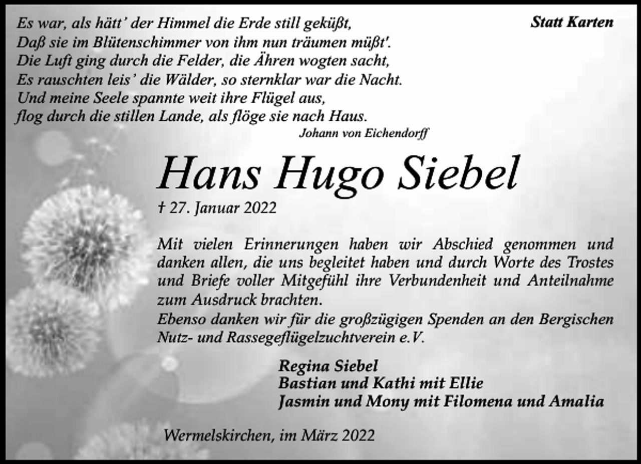 <p>Es war, als hätt’ der Himmel die Erde still geküßt,<br />Daß sie im Blütenschimmer von ihm nun träumen müßt'.<br />Die Luft ging durch die Felder, die Ähren wogten sacht,<br />Es rauschten leis’ die Wälder, so sternklar war die Nacht.<br />Und meine Seele spannte weit ihre Flügel aus,<br />flog durch die stillen Lande, als flöge sie nach Haus.</p><p>Statt Karten</p><p>Johann von Eichendorff</p><p>Hans Hugo Siebel<br />† 27. Januar 2022</p><p>Mit vielen Erinnerungen haben wir Abschied genommen und<br />danken allen, die uns begleitet haben und durch Worte des Trostes<br />und Briefe voller Mitgefühl ihre Verbundenheit und Anteilnahme<br />zum Ausdruck brachten.<br />Ebenso danken wir für die großzügigen Spenden an den Bergischen<br />Nutz- und Rassegeflügelzuchtverein e.V.<br />Regina Siebel<br />Bastian und Kathi mit Ellie<br />Jasmin und Mony mit Filomena und Amalia<br />Wermelskirchen, im März 2022</p>