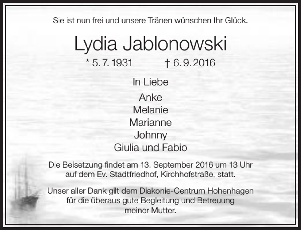 <p>Sie ist nun frei und unsere Tränen wünschen Ihr Glück.</p><p>Lydia Jablonowski<br />* 5. 7. 1931</p><p>† 6. 9. 2016</p><p>In Liebe<br />Anke<br />Melanie<br />Marianne<br />Johnny<br />Giulia und Fabio<br />Die Beisetzung findet am 13. September 2016 um 13 Uhr<br />auf dem Ev. Stadtfriedhof, Kirchhofstraße, statt.<br />Unser aller Dank gilt dem Diakonie-Centrum Hohenhagen<br />für die überaus gute Begleitung und Betreuung<br />meiner Mutter.</p>